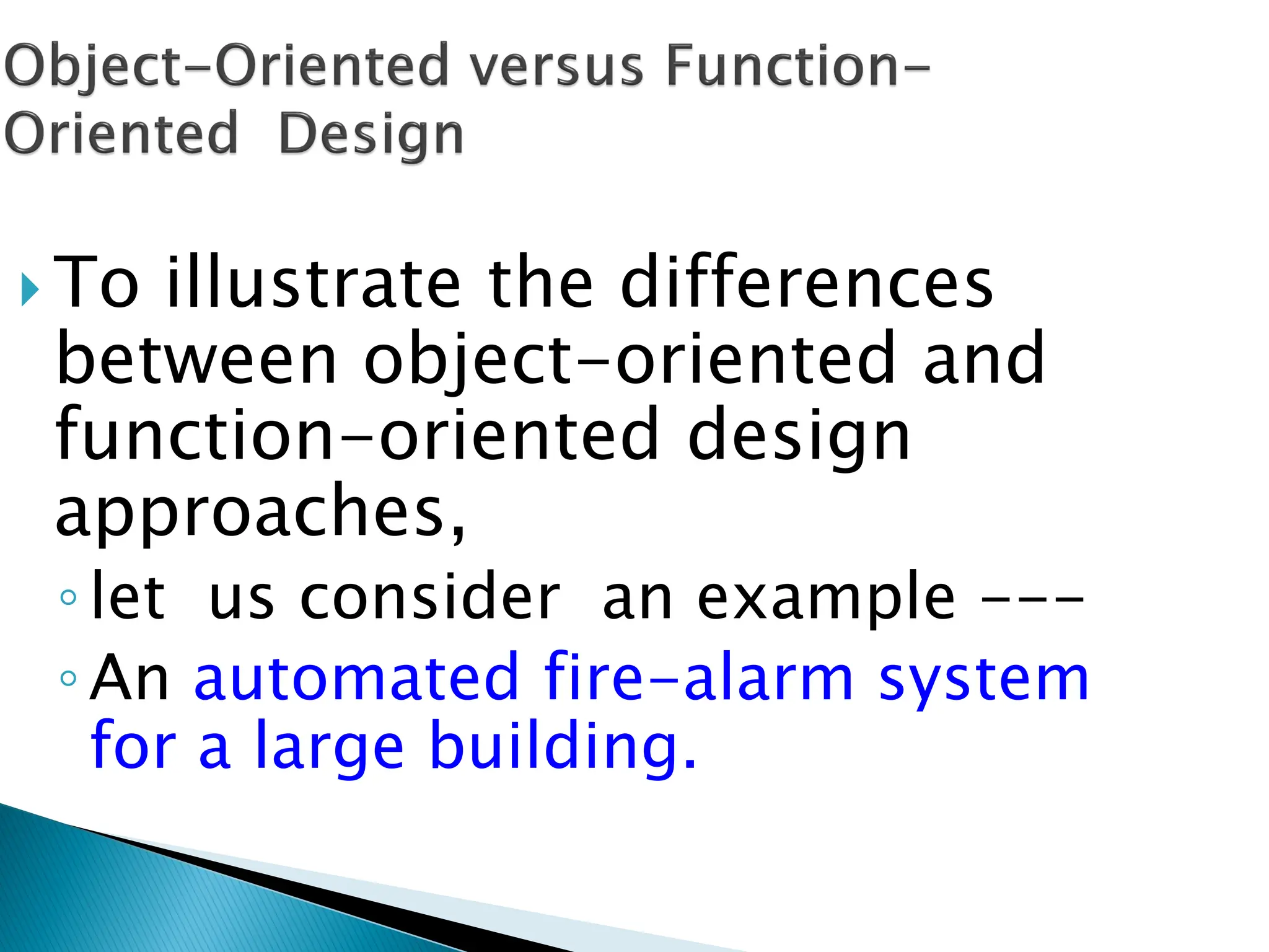  To illustrate the differences
between object-oriented and
function-oriented design
approaches,
◦let us consider an example ---
◦An automated fire-alarm system
for a large building.
 