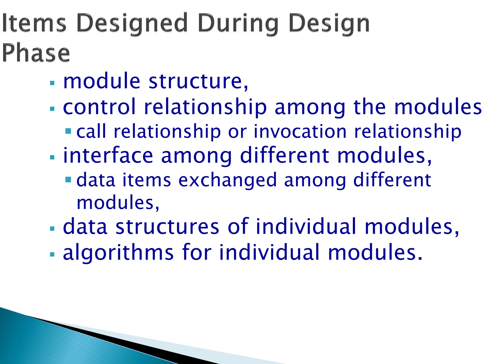  module structure,
 control relationship among the modules
 call relationship or invocation relationship
 interface among different modules,
 data items exchanged among different
modules,
 data structures of individual modules,
 algorithms for individual modules.
 