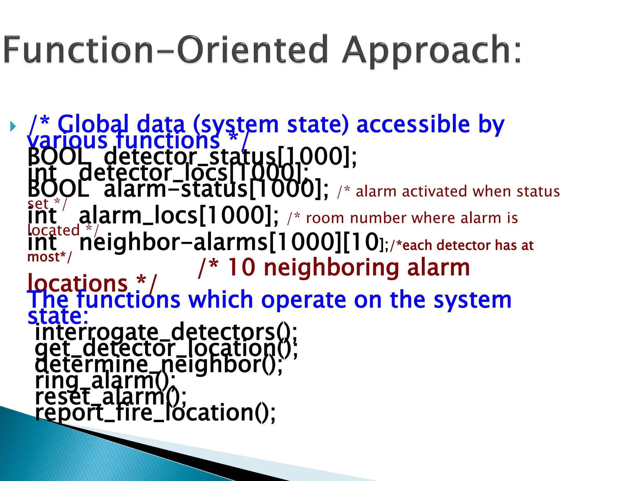  /* Global data (system state) accessible by
various functions */
BOOL detector_status[1000];
int detector_locs[1000];
BOOL alarm-status[1000]; /* alarm activated when status
set */
int alarm_locs[1000]; /* room number where alarm is
located */
int neighbor-alarms[1000][10];/*each detector has at
most*/
/* 10 neighboring alarm
locations */
The functions which operate on the system
state:
interrogate_detectors();
get_detector_location();
determine_neighbor();
ring_alarm();
reset_alarm();
report_fire_location();
 