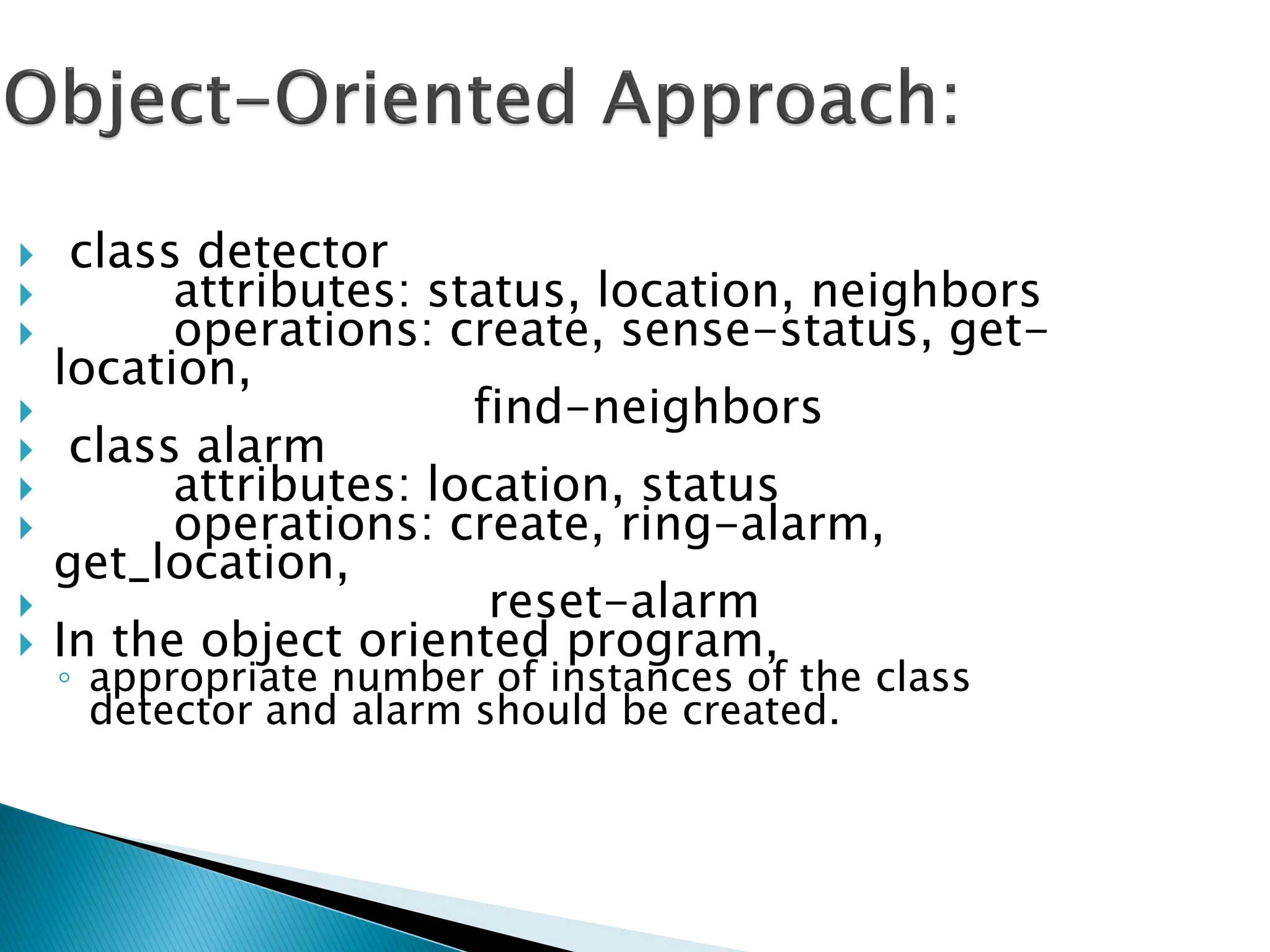  class detector
 attributes: status, location, neighbors
 operations: create, sense-status, get-
location,
 find-neighbors
 class alarm
 attributes: location, status
 operations: create, ring-alarm,
get_location,
 reset-alarm
 In the object oriented program,
◦ appropriate number of instances of the class
detector and alarm should be created.
 