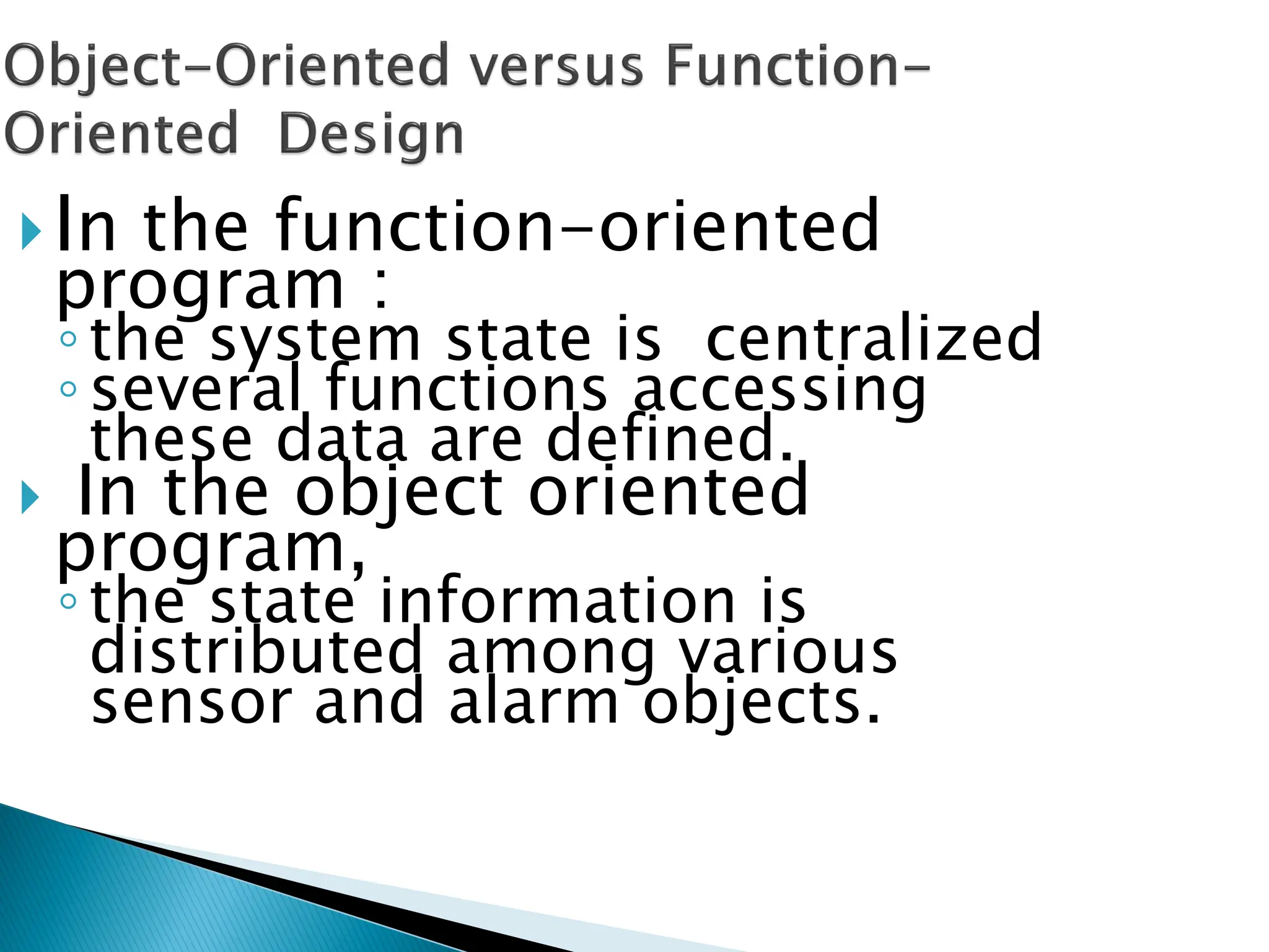 In the function-oriented
program :
◦the system state is centralized
◦several functions accessing
these data are defined.
 In the object oriented
program,
◦the state information is
distributed among various
sensor and alarm objects.
 