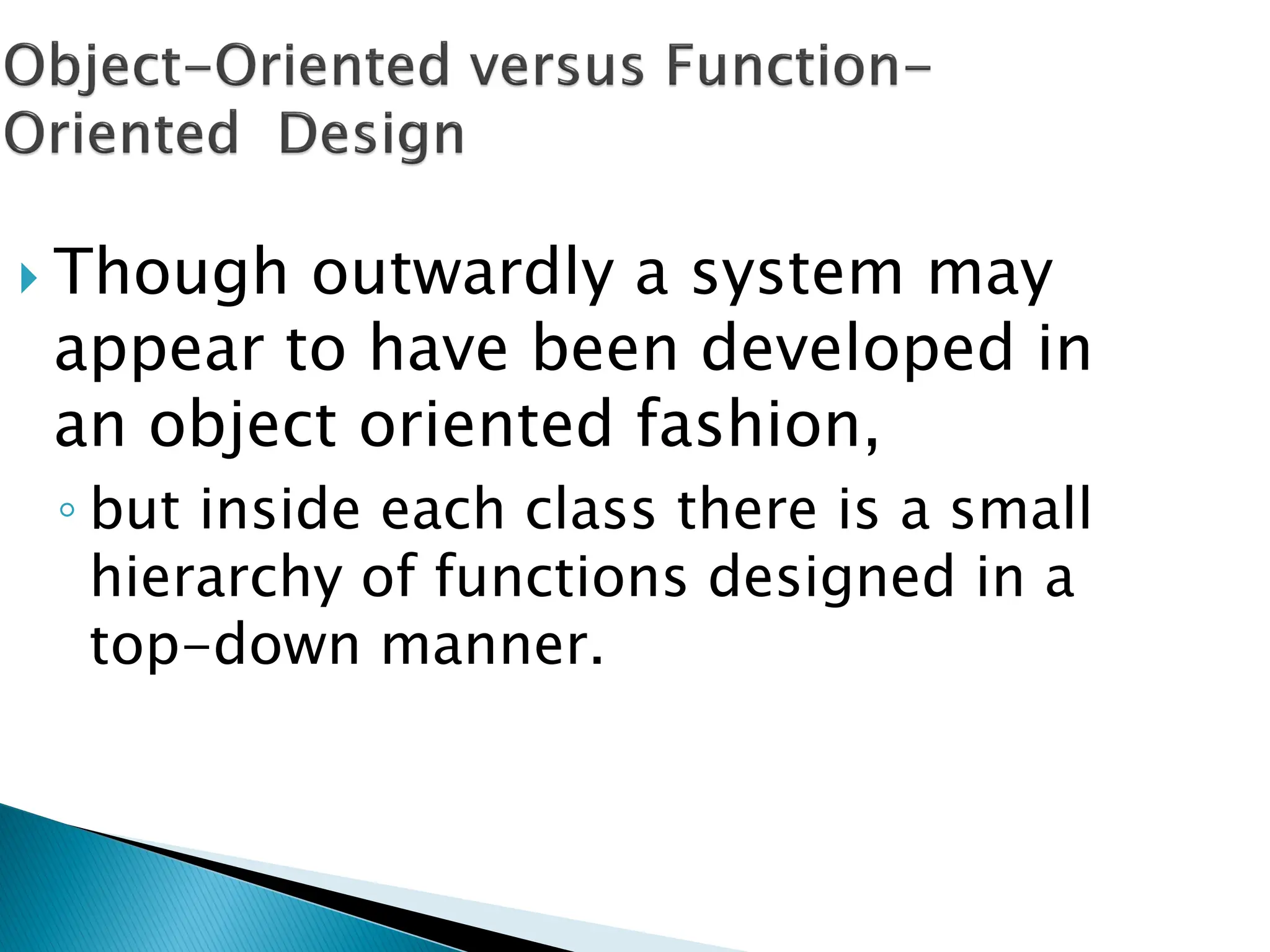  Though outwardly a system may
appear to have been developed in
an object oriented fashion,
◦ but inside each class there is a small
hierarchy of functions designed in a
top-down manner.
 