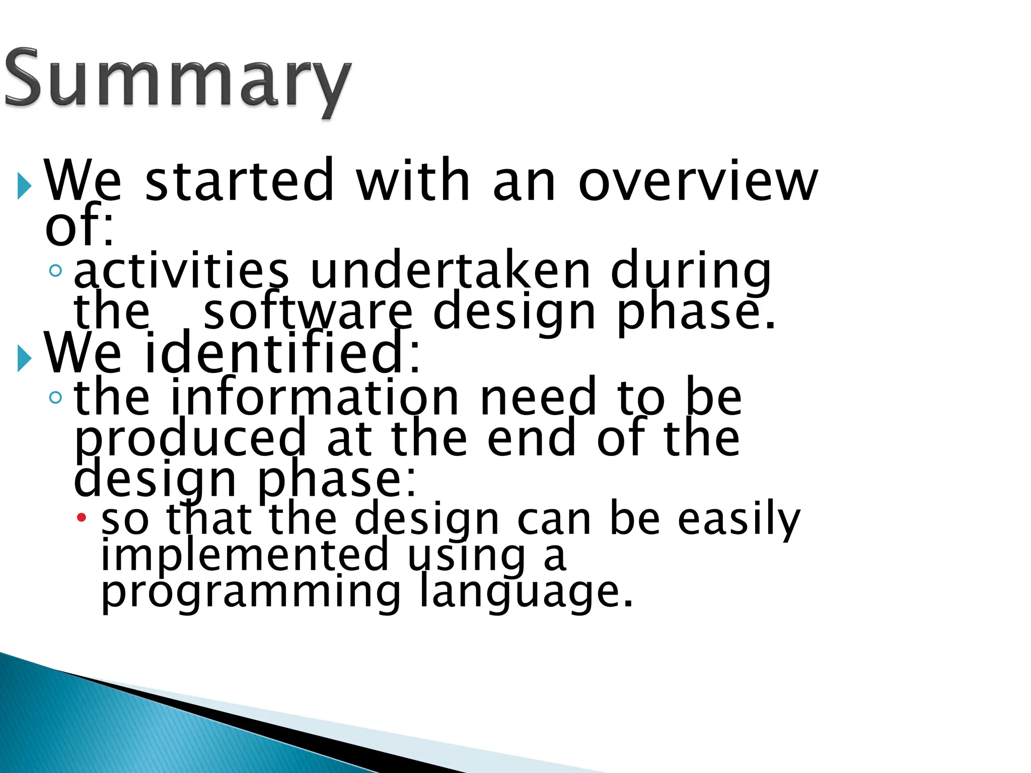  We started with an overview
of:
◦activities undertaken during
the software design phase.
 We identified:
◦the information need to be
produced at the end of the
design phase:
 so that the design can be easily
implemented using a
programming language.
 