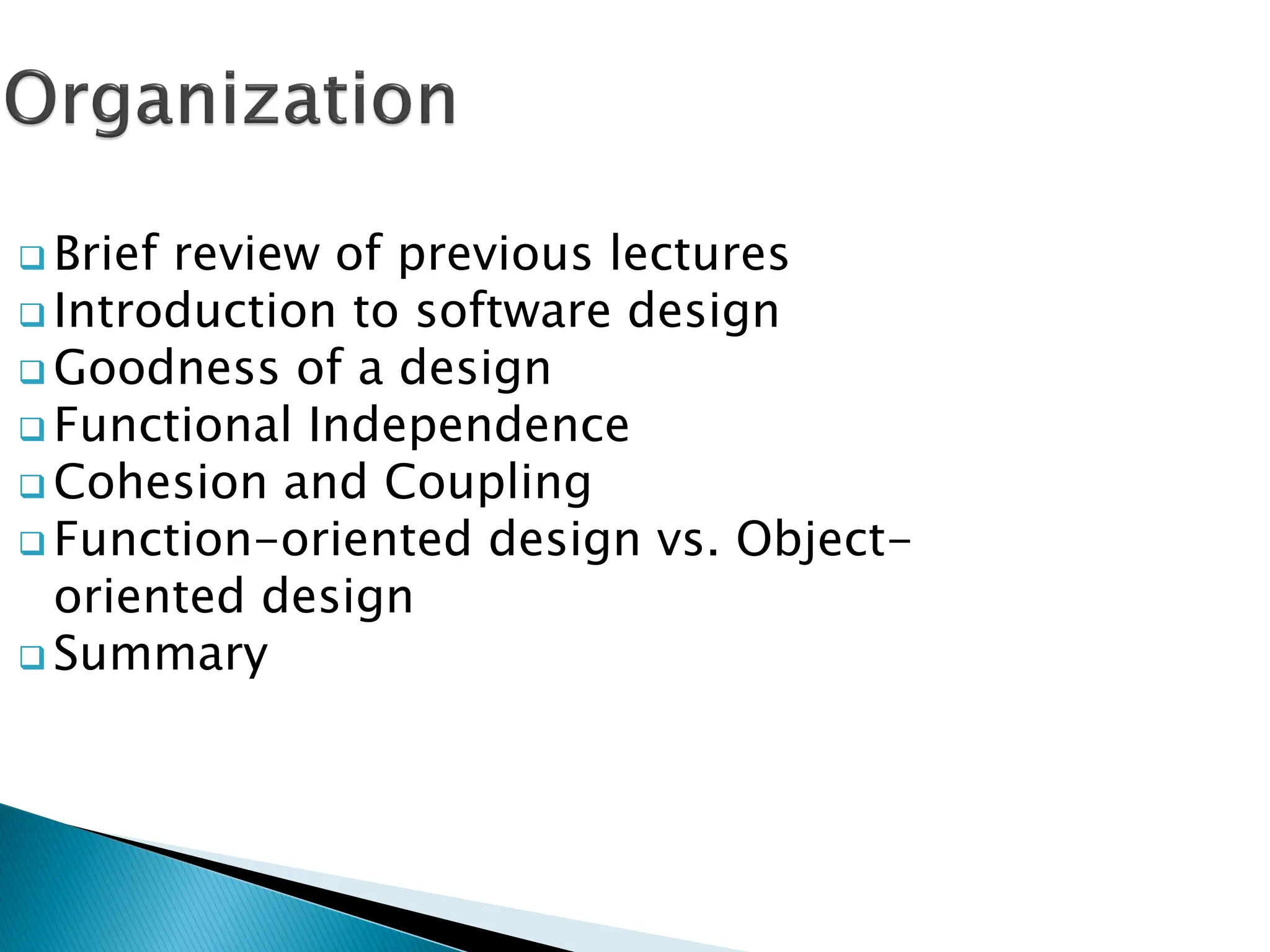  Brief review of previous lectures
 Introduction to software design
 Goodness of a design
 Functional Independence
 Cohesion and Coupling
 Function-oriented design vs. Object-
oriented design
 Summary
 