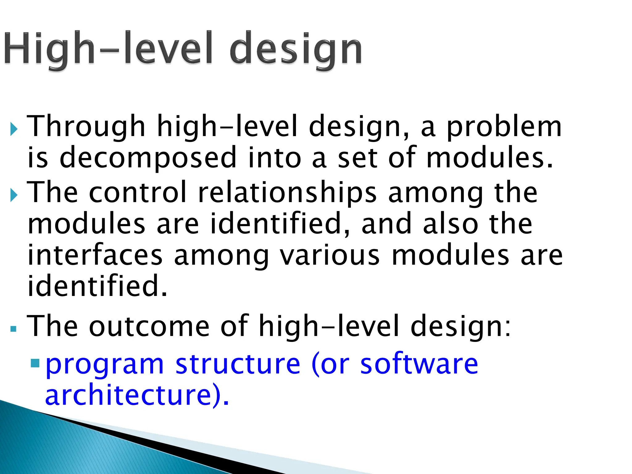  Through high-level design, a problem
is decomposed into a set of modules.
 The control relationships among the
modules are identified, and also the
interfaces among various modules are
identified.
 The outcome of high-level design:
program structure (or software
architecture).
 