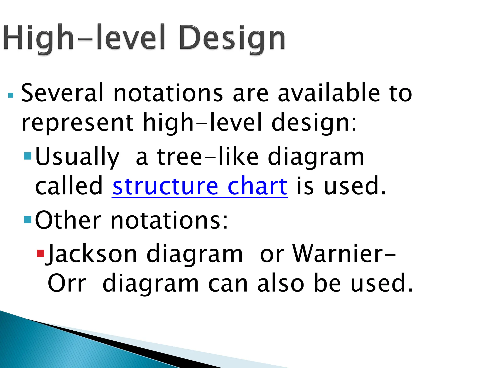  Several notations are available to
represent high-level design:
Usually a tree-like diagram
called structure chart is used.
Other notations:
Jackson diagram or Warnier-
Orr diagram can also be used.
 
