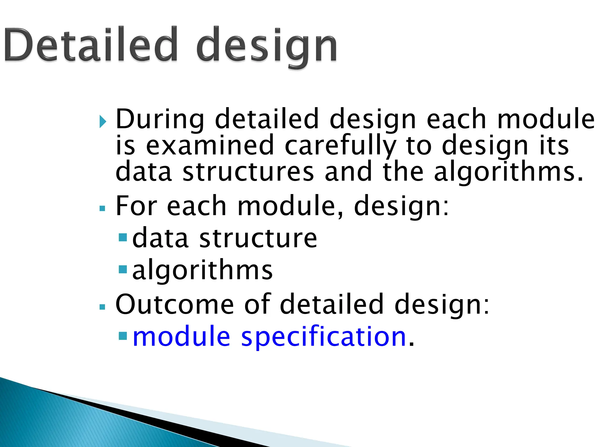  During detailed design each module
is examined carefully to design its
data structures and the algorithms.
 For each module, design:
data structure
algorithms
 Outcome of detailed design:
module specification.
 