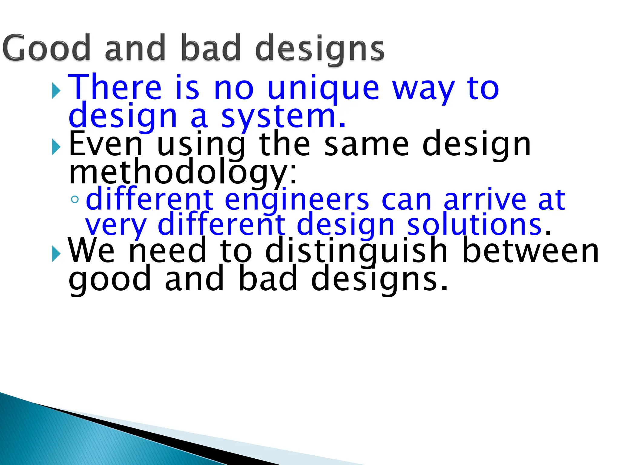  There is no unique way to
design a system.
 Even using the same design
methodology:
◦different engineers can arrive at
very different design solutions.
 We need to distinguish between
good and bad designs.
 