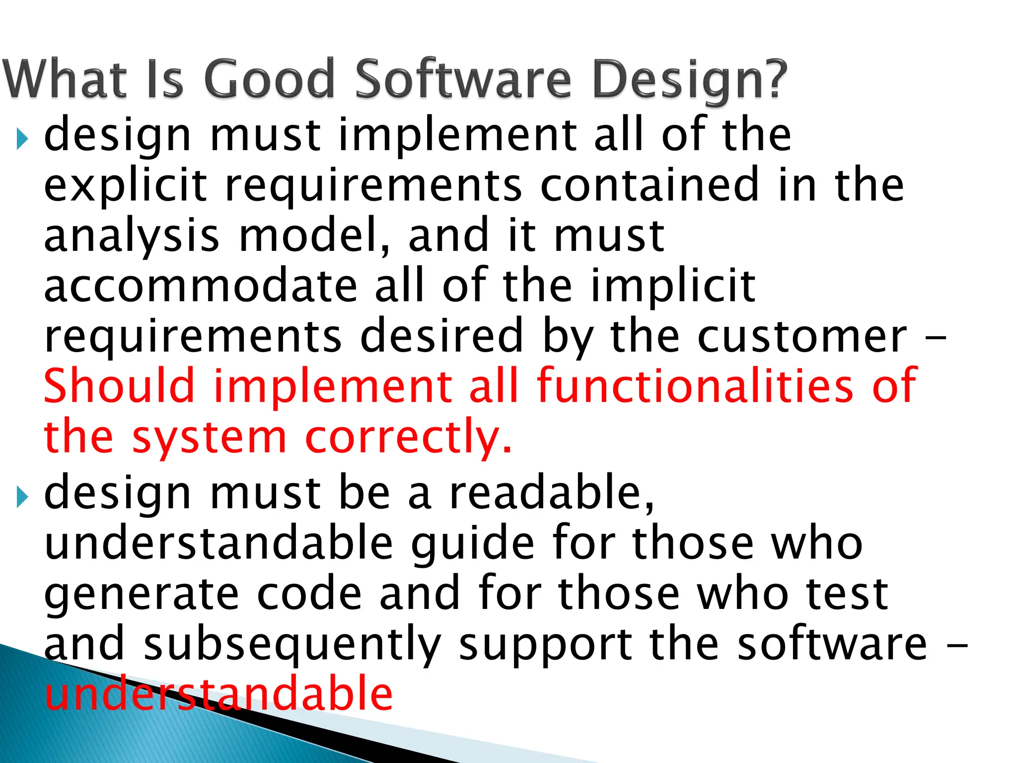  design must implement all of the
explicit requirements contained in the
analysis model, and it must
accommodate all of the implicit
requirements desired by the customer -
Should implement all functionalities of
the system correctly.
 design must be a readable,
understandable guide for those who
generate code and for those who test
and subsequently support the software -
understandable
 