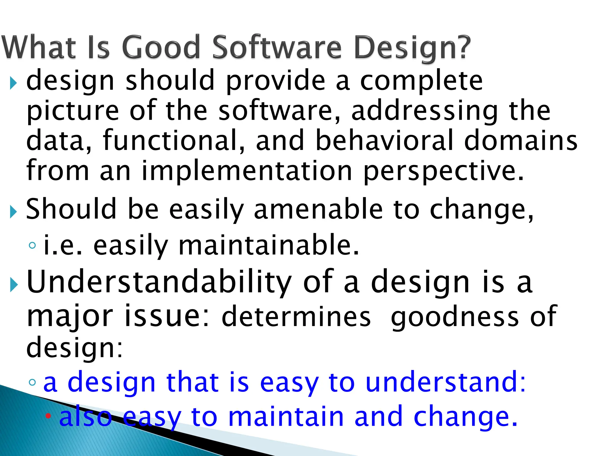  design should provide a complete
picture of the software, addressing the
data, functional, and behavioral domains
from an implementation perspective.
 Should be easily amenable to change,
◦ i.e. easily maintainable.
 Understandability of a design is a
major issue: determines goodness of
design:
◦ a design that is easy to understand:
 also easy to maintain and change.
 
