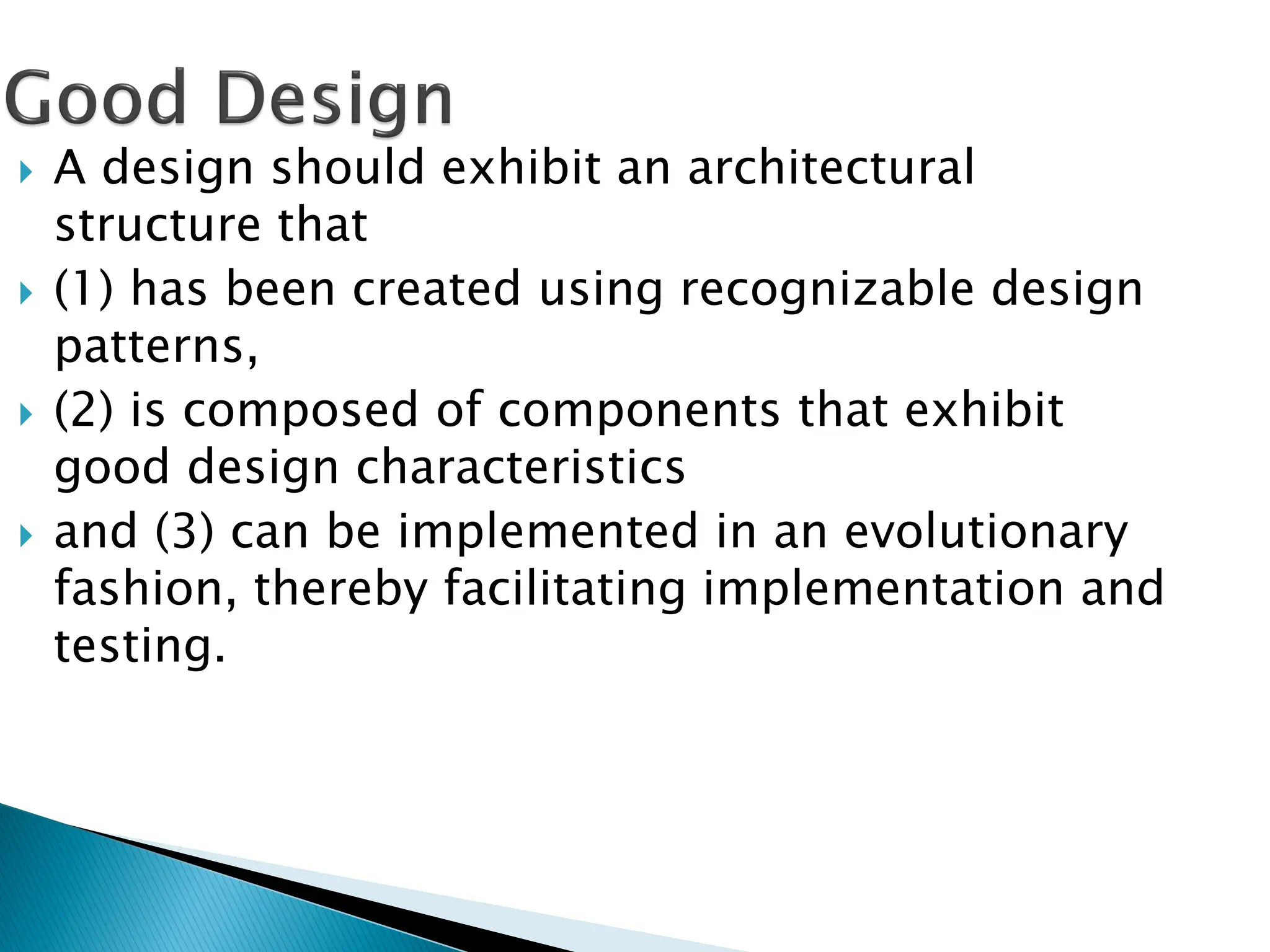  A design should exhibit an architectural
structure that
 (1) has been created using recognizable design
patterns,
 (2) is composed of components that exhibit
good design characteristics
 and (3) can be implemented in an evolutionary
fashion, thereby facilitating implementation and
testing.
 