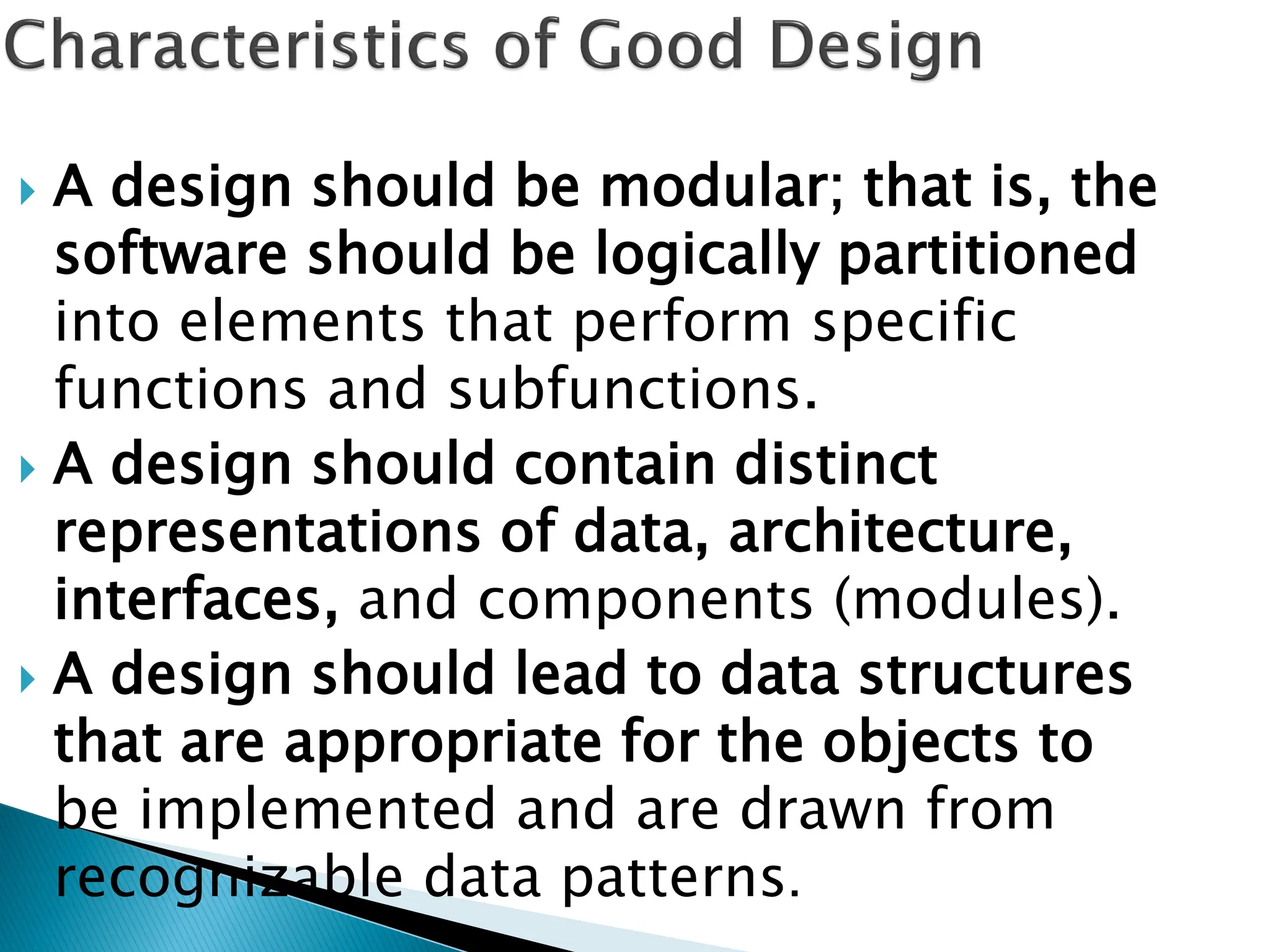  A design should be modular; that is, the
software should be logically partitioned
into elements that perform specific
functions and subfunctions.
 A design should contain distinct
representations of data, architecture,
interfaces, and components (modules).
 A design should lead to data structures
that are appropriate for the objects to
be implemented and are drawn from
recognizable data patterns.
 