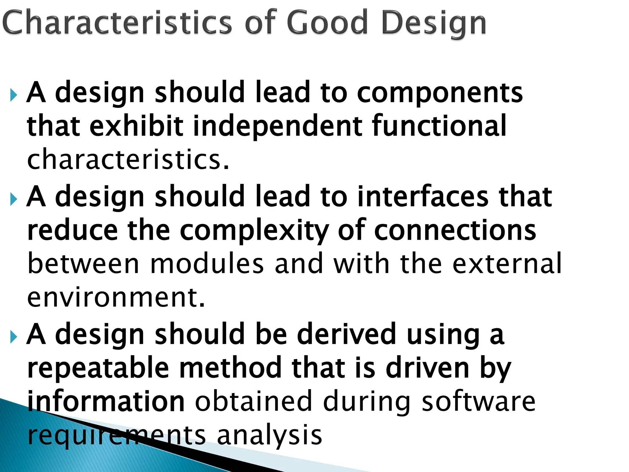  A design should lead to components
that exhibit independent functional
characteristics.
 A design should lead to interfaces that
reduce the complexity of connections
between modules and with the external
environment.
 A design should be derived using a
repeatable method that is driven by
information obtained during software
requirements analysis
 