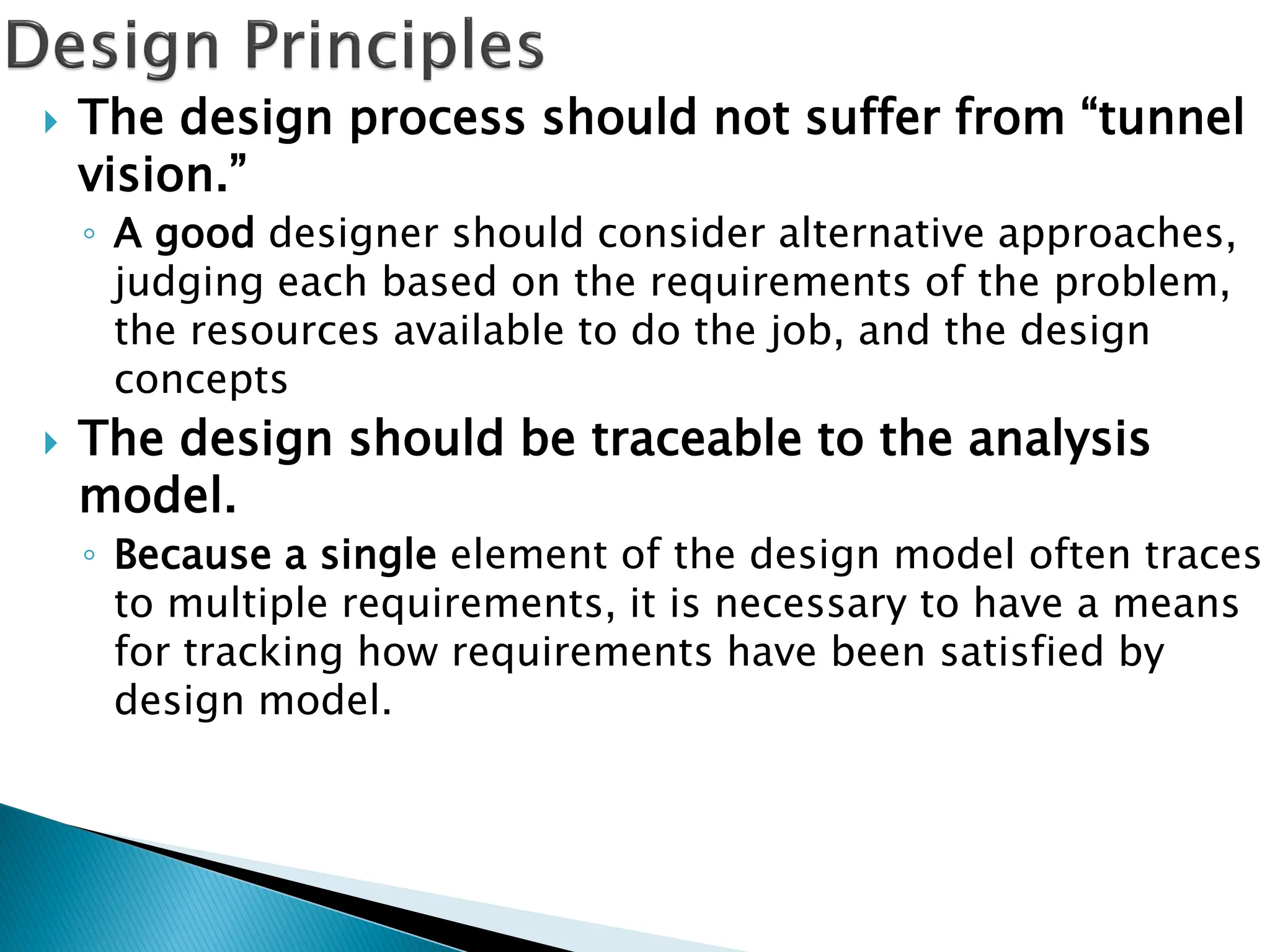  The design process should not suffer from “tunnel
vision.”
◦ A good designer should consider alternative approaches,
judging each based on the requirements of the problem,
the resources available to do the job, and the design
concepts
 The design should be traceable to the analysis
model.
◦ Because a single element of the design model often traces
to multiple requirements, it is necessary to have a means
for tracking how requirements have been satisfied by
design model.
 