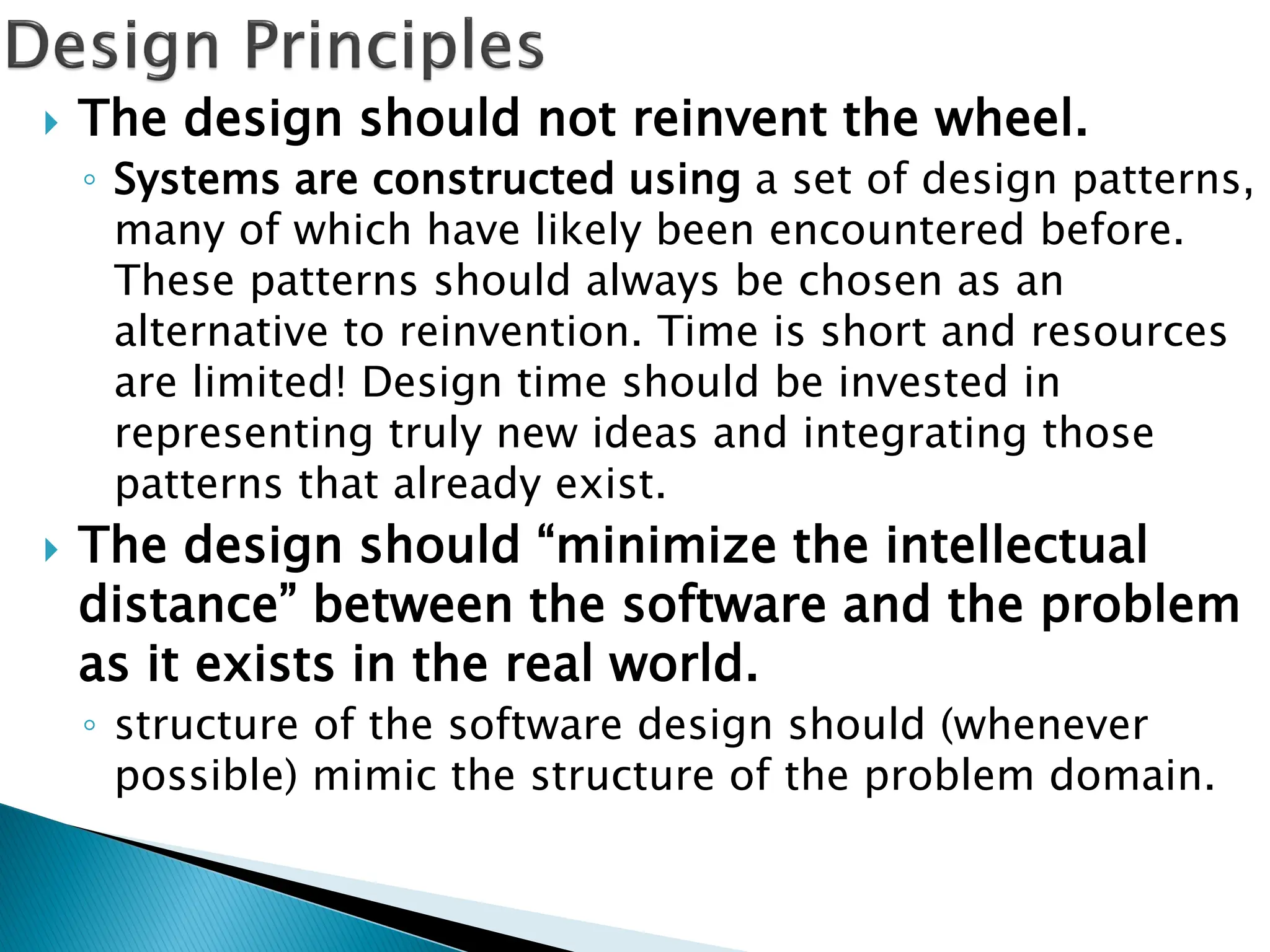  The design should not reinvent the wheel.
◦ Systems are constructed using a set of design patterns,
many of which have likely been encountered before.
These patterns should always be chosen as an
alternative to reinvention. Time is short and resources
are limited! Design time should be invested in
representing truly new ideas and integrating those
patterns that already exist.
 The design should “minimize the intellectual
distance” between the software and the problem
as it exists in the real world.
◦ structure of the software design should (whenever
possible) mimic the structure of the problem domain.
 