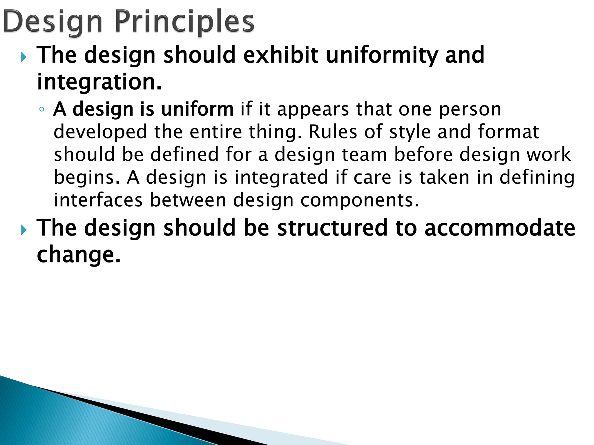 The design should exhibit uniformity and
integration.
◦ A design is uniform if it appears that one person
developed the entire thing. Rules of style and format
should be defined for a design team before design work
begins. A design is integrated if care is taken in defining
interfaces between design components.
 The design should be structured to accommodate
change.
 