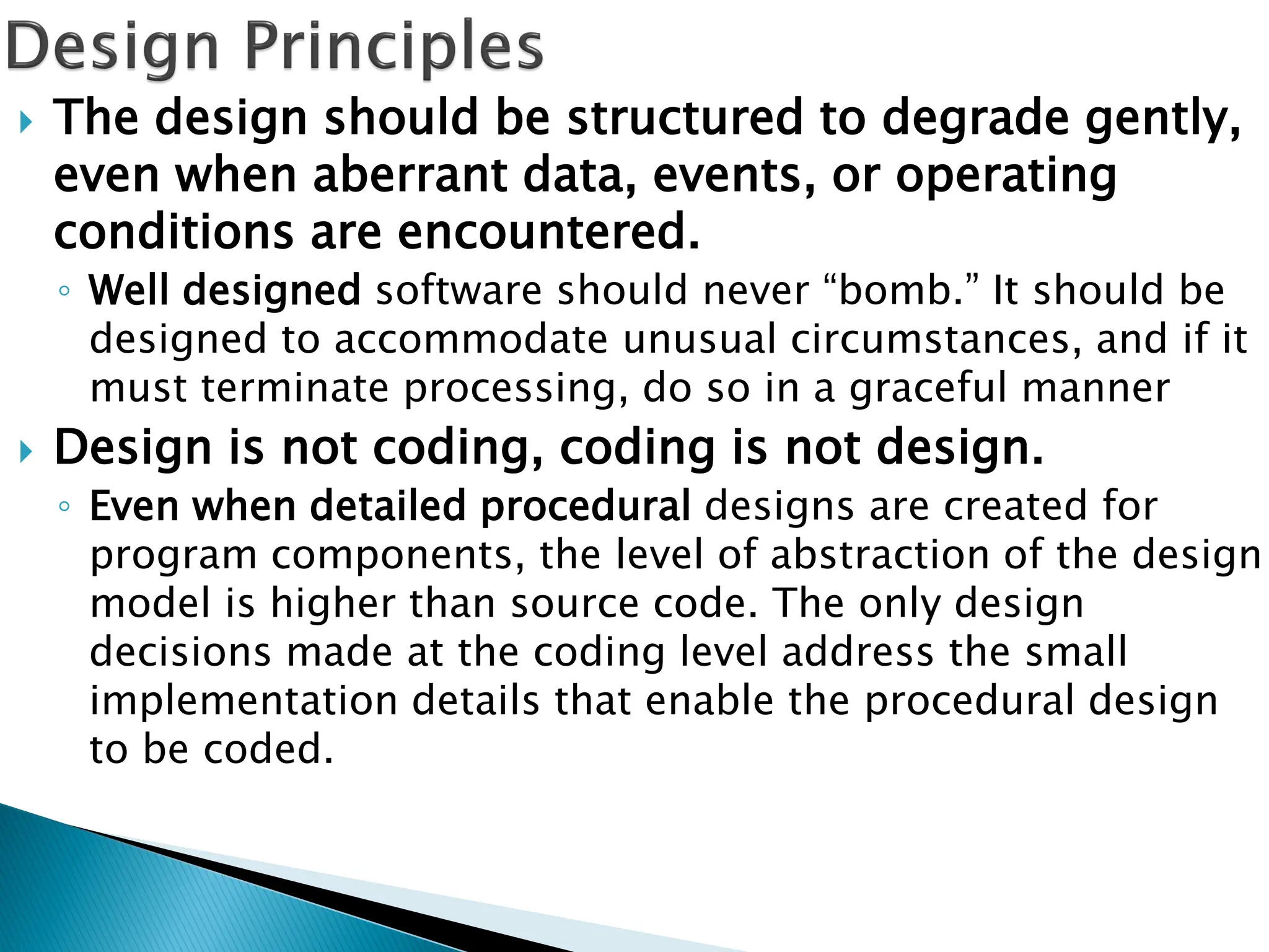  The design should be structured to degrade gently,
even when aberrant data, events, or operating
conditions are encountered.
◦ Well designed software should never “bomb.” It should be
designed to accommodate unusual circumstances, and if it
must terminate processing, do so in a graceful manner
 Design is not coding, coding is not design.
◦ Even when detailed procedural designs are created for
program components, the level of abstraction of the design
model is higher than source code. The only design
decisions made at the coding level address the small
implementation details that enable the procedural design
to be coded.
 
