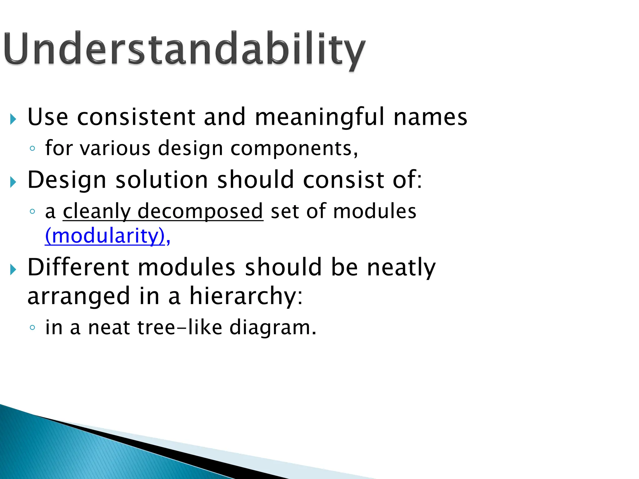  Use consistent and meaningful names
◦ for various design components,
 Design solution should consist of:
◦ a cleanly decomposed set of modules
(modularity),
 Different modules should be neatly
arranged in a hierarchy:
◦ in a neat tree-like diagram.
 