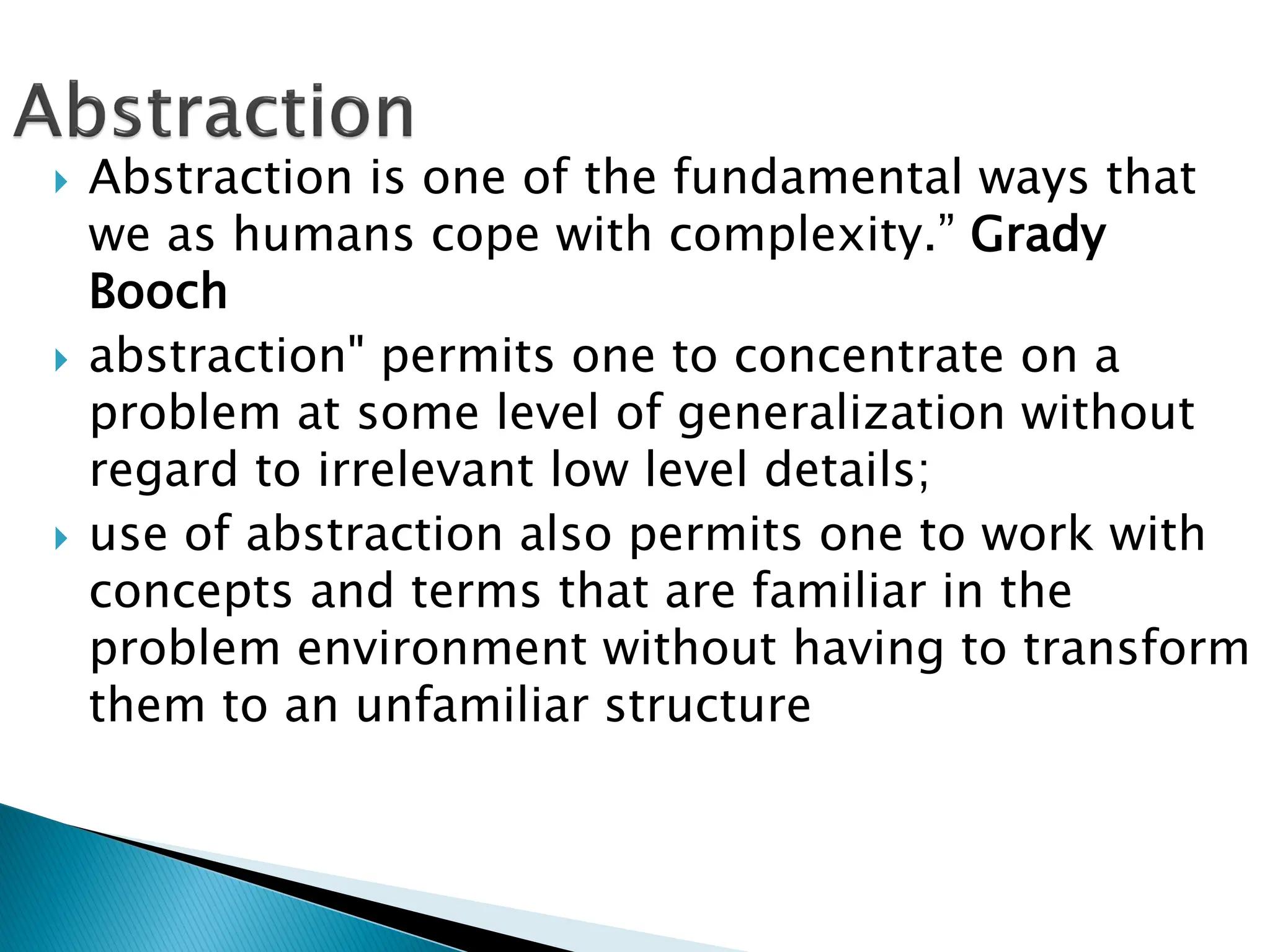  Abstraction is one of the fundamental ways that
we as humans cope with complexity.” Grady
Booch
 abstraction" permits one to concentrate on a
problem at some level of generalization without
regard to irrelevant low level details;
 use of abstraction also permits one to work with
concepts and terms that are familiar in the
problem environment without having to transform
them to an unfamiliar structure
 