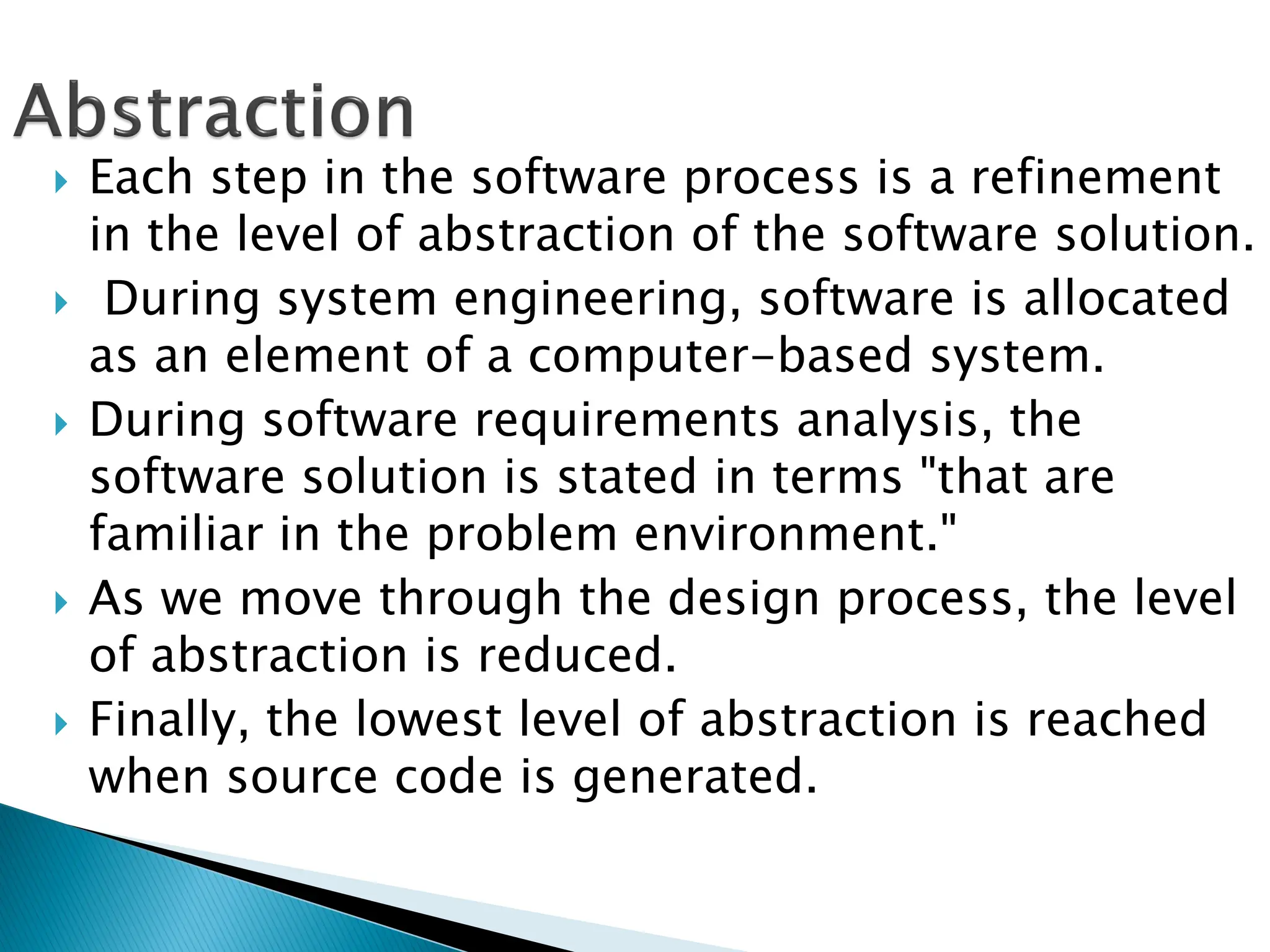  Each step in the software process is a refinement
in the level of abstraction of the software solution.
 During system engineering, software is allocated
as an element of a computer-based system.
 During software requirements analysis, the
software solution is stated in terms "that are
familiar in the problem environment."
 As we move through the design process, the level
of abstraction is reduced.
 Finally, the lowest level of abstraction is reached
when source code is generated.
 