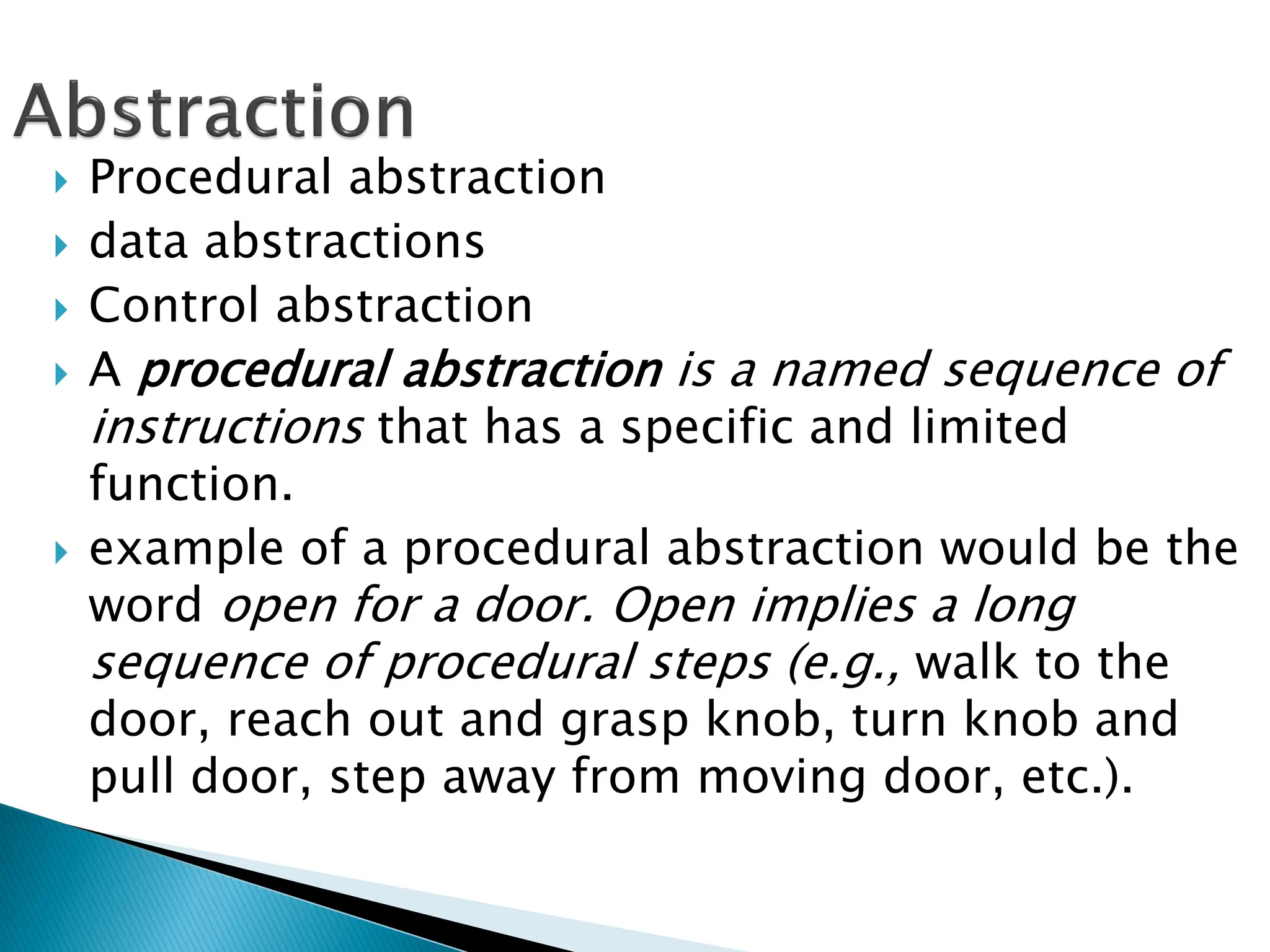  Procedural abstraction
 data abstractions
 Control abstraction
 A procedural abstraction is a named sequence of
instructions that has a specific and limited
function.
 example of a procedural abstraction would be the
word open for a door. Open implies a long
sequence of procedural steps (e.g., walk to the
door, reach out and grasp knob, turn knob and
pull door, step away from moving door, etc.).
 