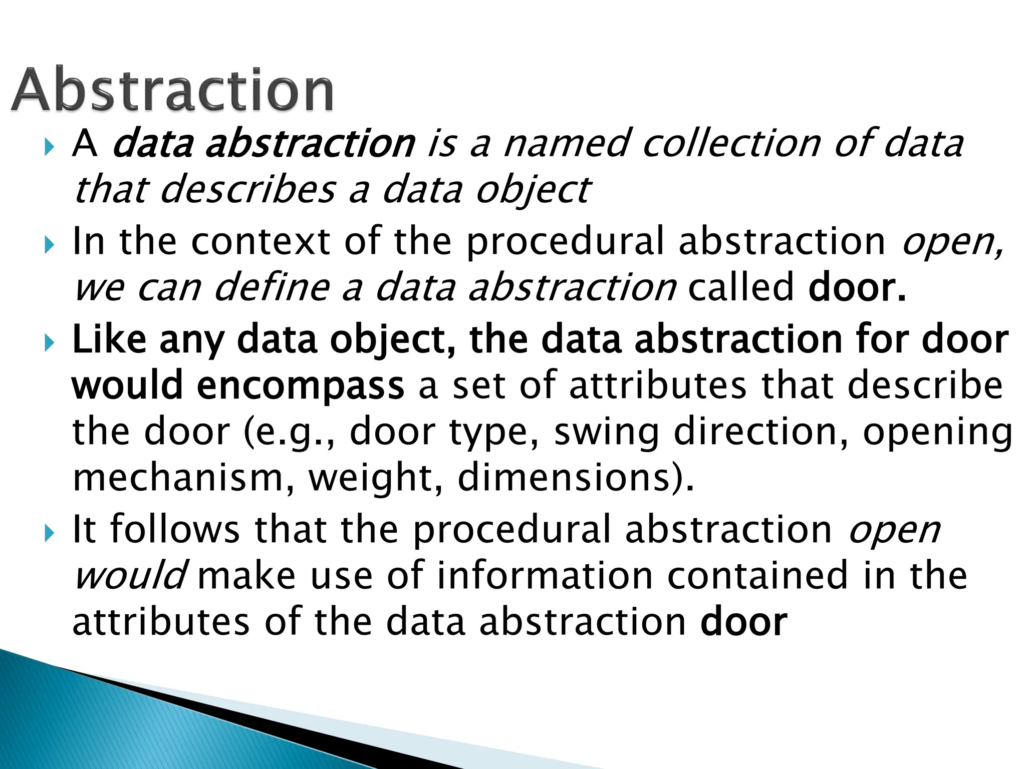  A data abstraction is a named collection of data
that describes a data object
 In the context of the procedural abstraction open,
we can define a data abstraction called door.
 Like any data object, the data abstraction for door
would encompass a set of attributes that describe
the door (e.g., door type, swing direction, opening
mechanism, weight, dimensions).
 It follows that the procedural abstraction open
would make use of information contained in the
attributes of the data abstraction door
 