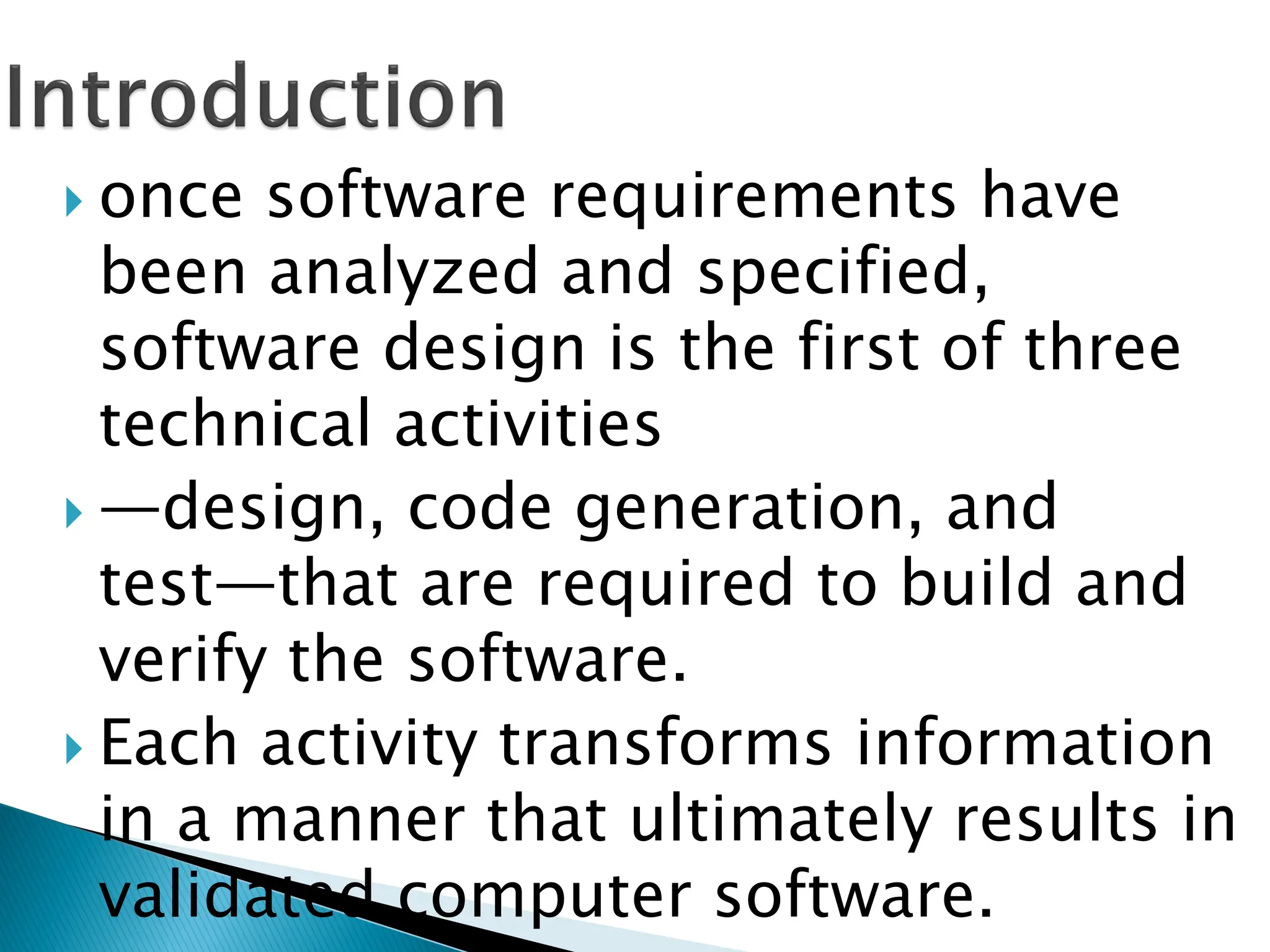  once software requirements have
been analyzed and specified,
software design is the first of three
technical activities
 —design, code generation, and
test—that are required to build and
verify the software.
 Each activity transforms information
in a manner that ultimately results in
validated computer software.
 