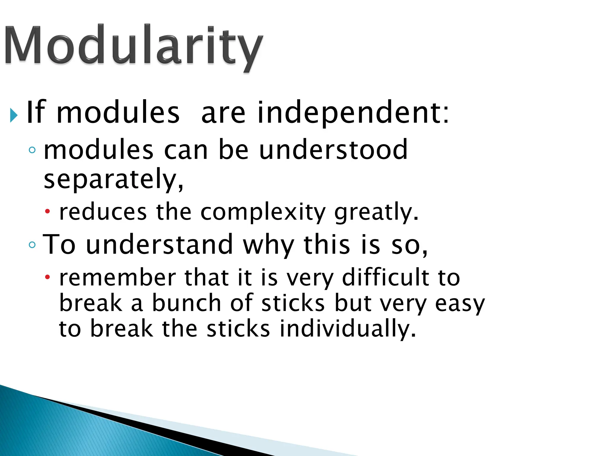  If modules are independent:
◦ modules can be understood
separately,
 reduces the complexity greatly.
◦ To understand why this is so,
 remember that it is very difficult to
break a bunch of sticks but very easy
to break the sticks individually.
 