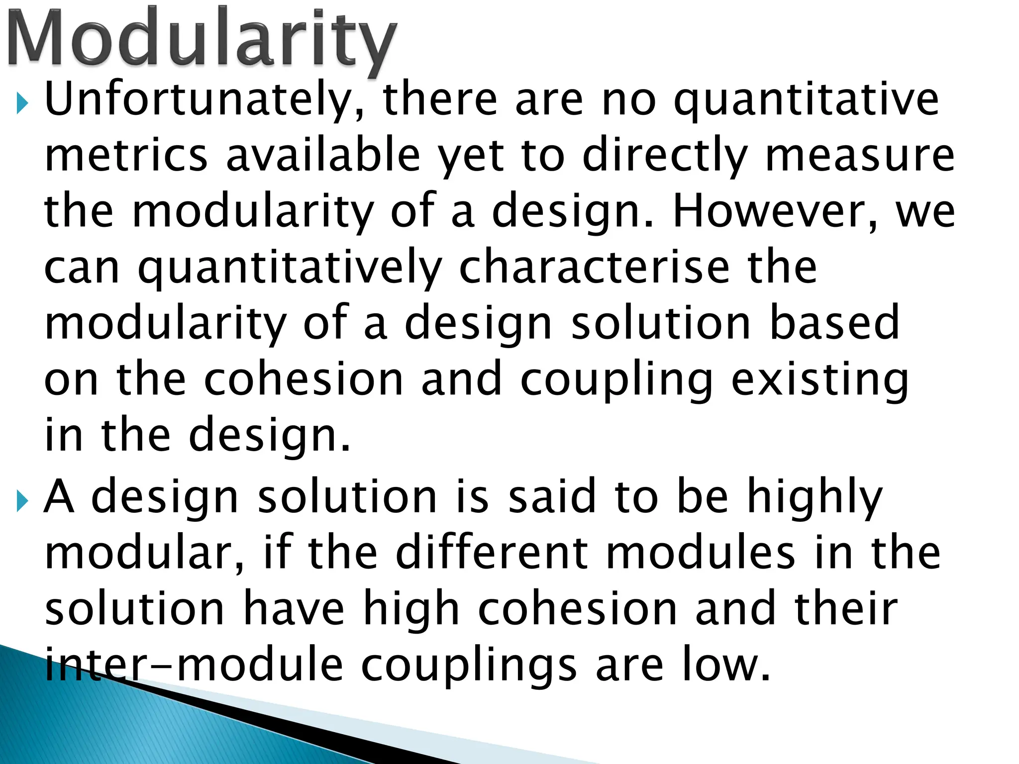 Unfortunately, there are no quantitative
metrics available yet to directly measure
the modularity of a design. However, we
can quantitatively characterise the
modularity of a design solution based
on the cohesion and coupling existing
in the design.
 A design solution is said to be highly
modular, if the different modules in the
solution have high cohesion and their
inter-module couplings are low.
 