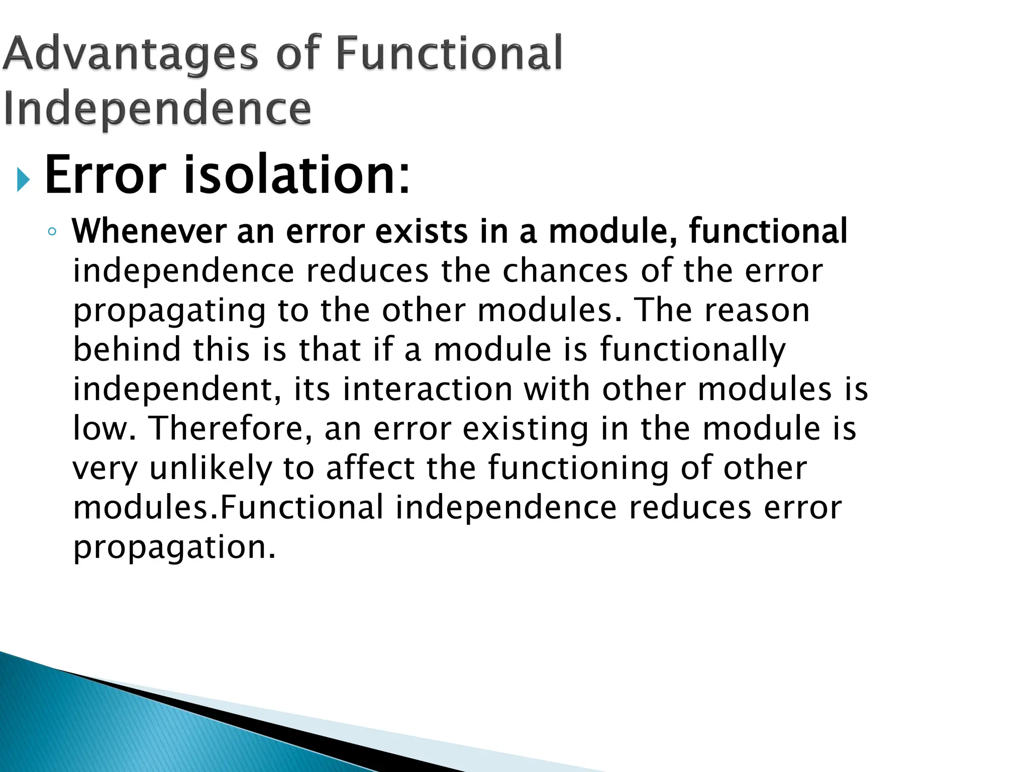  Error isolation:
◦ Whenever an error exists in a module, functional
independence reduces the chances of the error
propagating to the other modules. The reason
behind this is that if a module is functionally
independent, its interaction with other modules is
low. Therefore, an error existing in the module is
very unlikely to affect the functioning of other
modules.Functional independence reduces error
propagation.
 