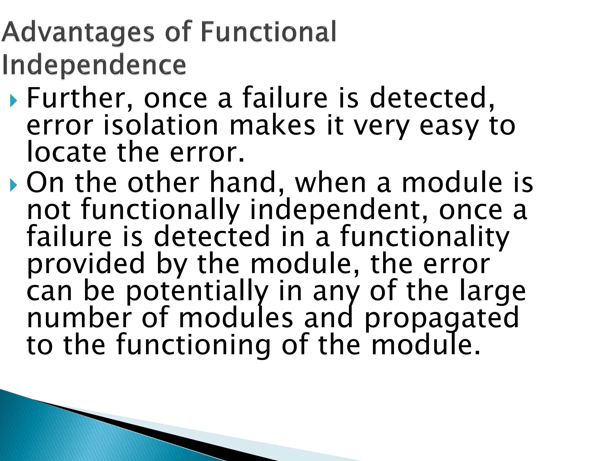  Further, once a failure is detected,
error isolation makes it very easy to
locate the error.
 On the other hand, when a module is
not functionally independent, once a
failure is detected in a functionality
provided by the module, the error
can be potentially in any of the large
number of modules and propagated
to the functioning of the module.
 
