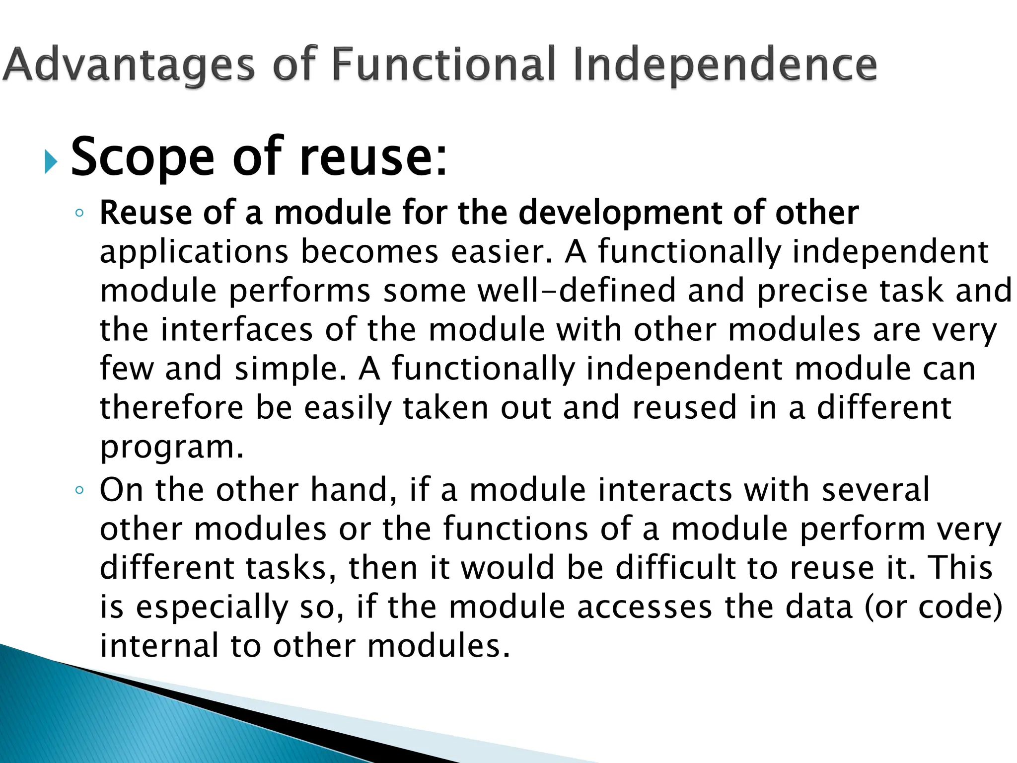  Scope of reuse:
◦ Reuse of a module for the development of other
applications becomes easier. A functionally independent
module performs some well-defined and precise task and
the interfaces of the module with other modules are very
few and simple. A functionally independent module can
therefore be easily taken out and reused in a different
program.
◦ On the other hand, if a module interacts with several
other modules or the functions of a module perform very
different tasks, then it would be difficult to reuse it. This
is especially so, if the module accesses the data (or code)
internal to other modules.
 
