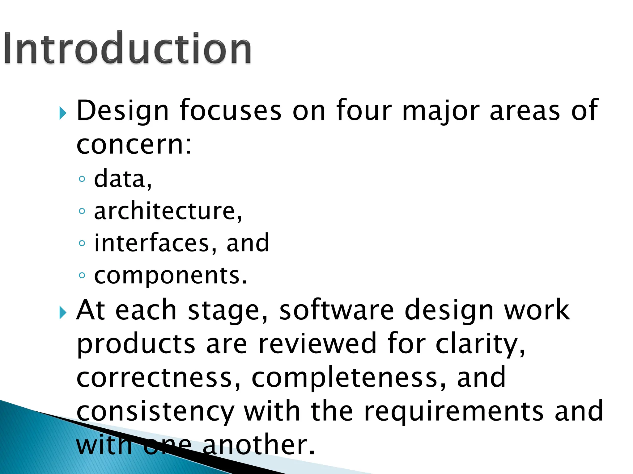  Design focuses on four major areas of
concern:
◦ data,
◦ architecture,
◦ interfaces, and
◦ components.
 At each stage, software design work
products are reviewed for clarity,
correctness, completeness, and
consistency with the requirements and
with one another.
 