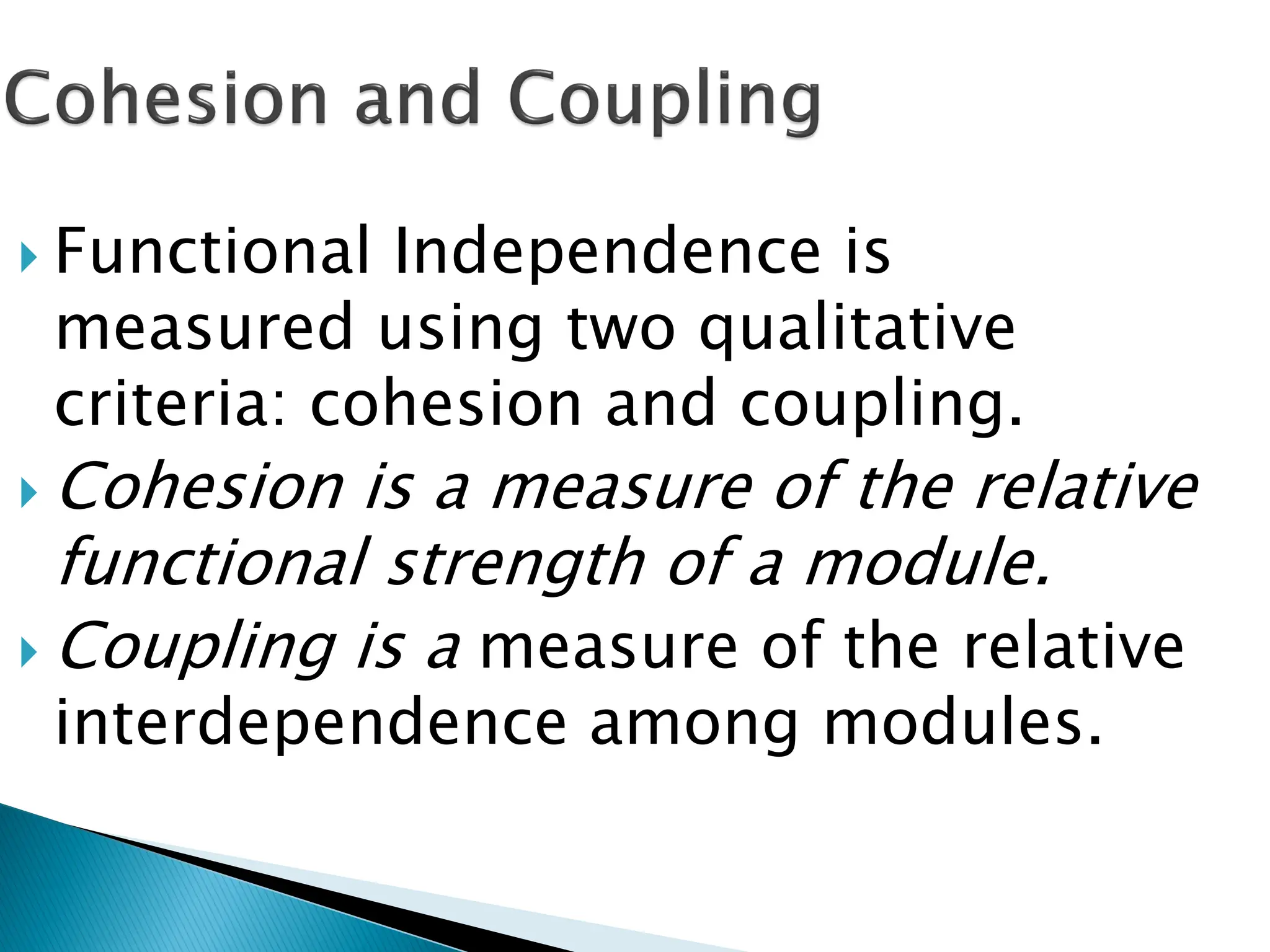  Functional Independence is
measured using two qualitative
criteria: cohesion and coupling.
 Cohesion is a measure of the relative
functional strength of a module.
 Coupling is a measure of the relative
interdependence among modules.
 