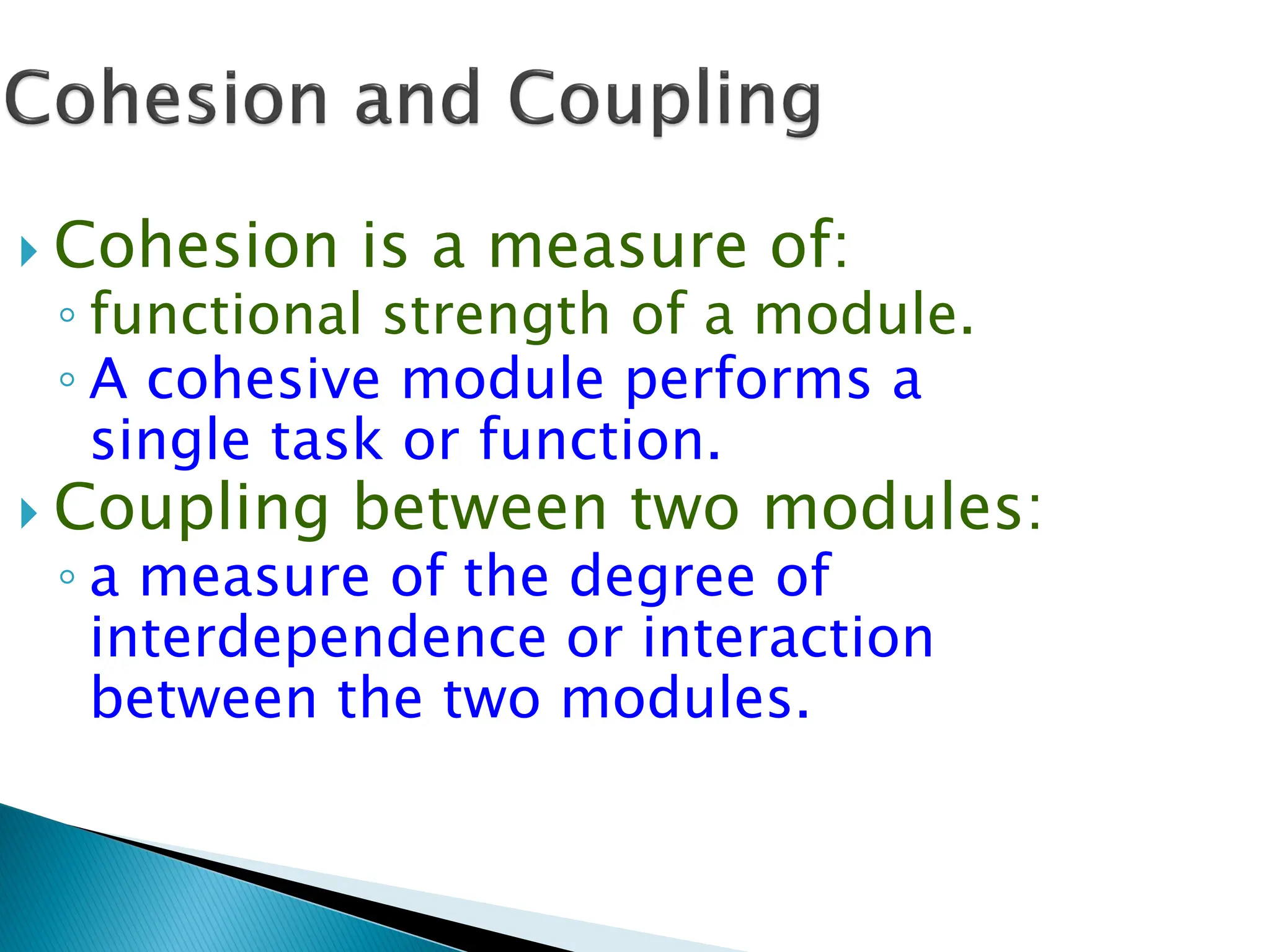  Cohesion is a measure of:
◦ functional strength of a module.
◦ A cohesive module performs a
single task or function.
 Coupling between two modules:
◦ a measure of the degree of
interdependence or interaction
between the two modules.
 