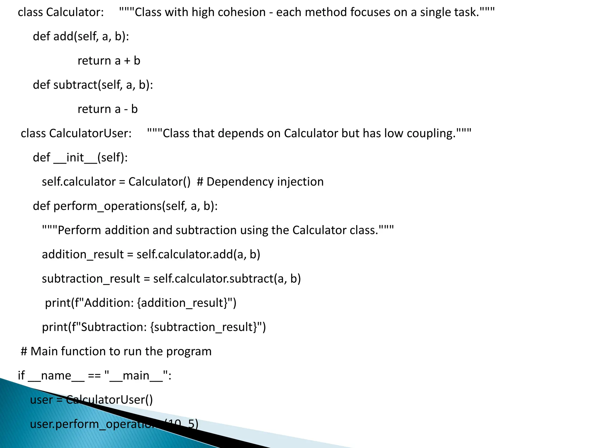 class Calculator: """Class with high cohesion - each method focuses on a single task."""
def add(self, a, b):
return a + b
def subtract(self, a, b):
return a - b
class CalculatorUser: """Class that depends on Calculator but has low coupling."""
def __init__(self):
self.calculator = Calculator() # Dependency injection
def perform_operations(self, a, b):
"""Perform addition and subtraction using the Calculator class."""
addition_result = self.calculator.add(a, b)
subtraction_result = self.calculator.subtract(a, b)
print(f"Addition: {addition_result}")
print(f"Subtraction: {subtraction_result}")
# Main function to run the program
if __name__ == "__main__":
user = CalculatorUser()
user.perform_operations(10, 5)
 