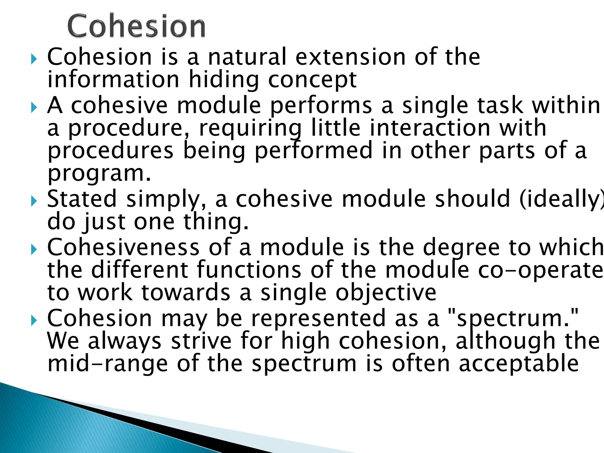  Cohesion is a natural extension of the
information hiding concept
 A cohesive module performs a single task within
a procedure, requiring little interaction with
procedures being performed in other parts of a
program.
 Stated simply, a cohesive module should (ideally)
do just one thing.
 Cohesiveness of a module is the degree to which
the different functions of the module co-operate
to work towards a single objective
 Cohesion may be represented as a "spectrum."
We always strive for high cohesion, although the
mid-range of the spectrum is often acceptable
 