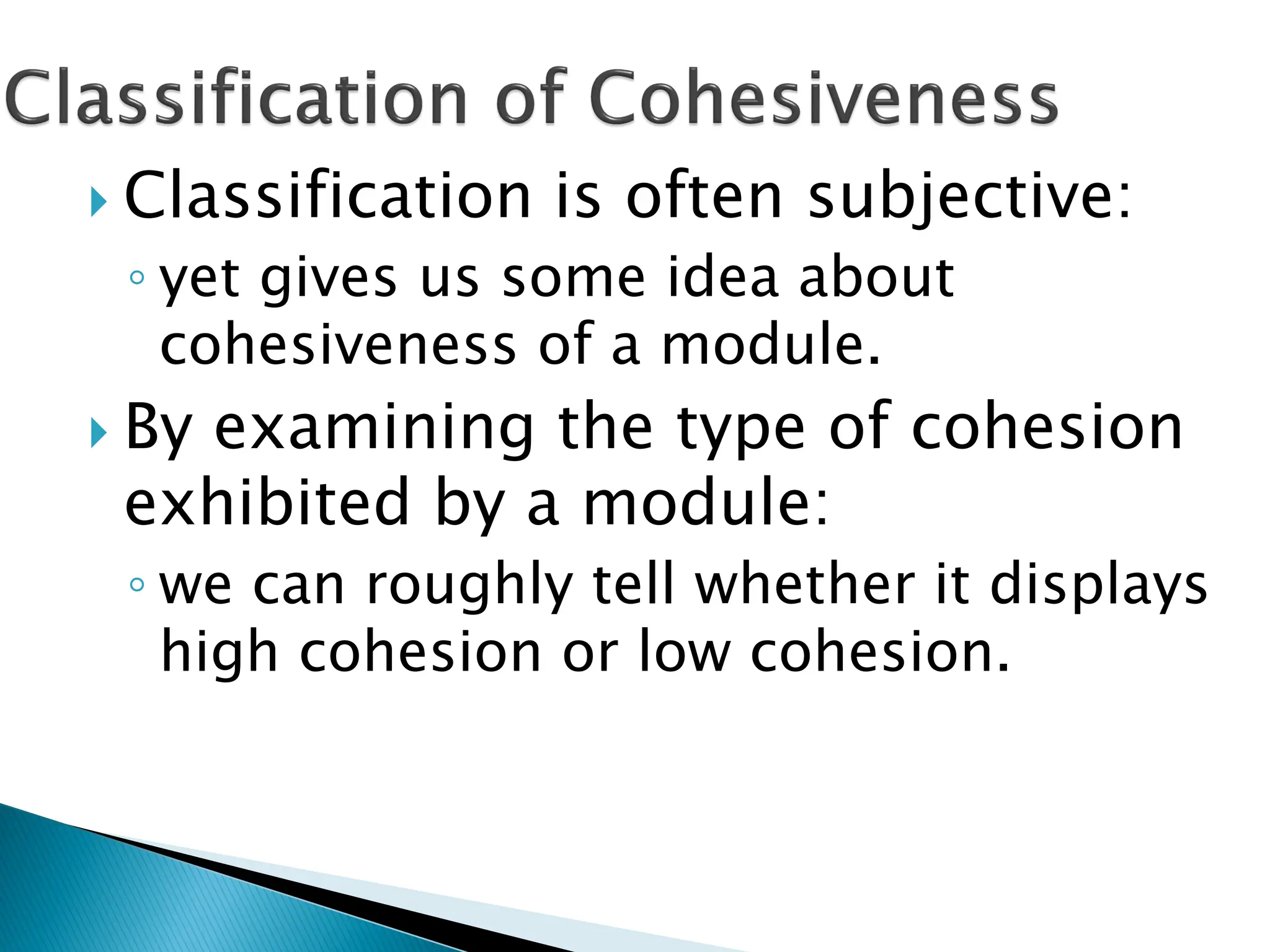  Classification is often subjective:
◦ yet gives us some idea about
cohesiveness of a module.
 By examining the type of cohesion
exhibited by a module:
◦ we can roughly tell whether it displays
high cohesion or low cohesion.
 