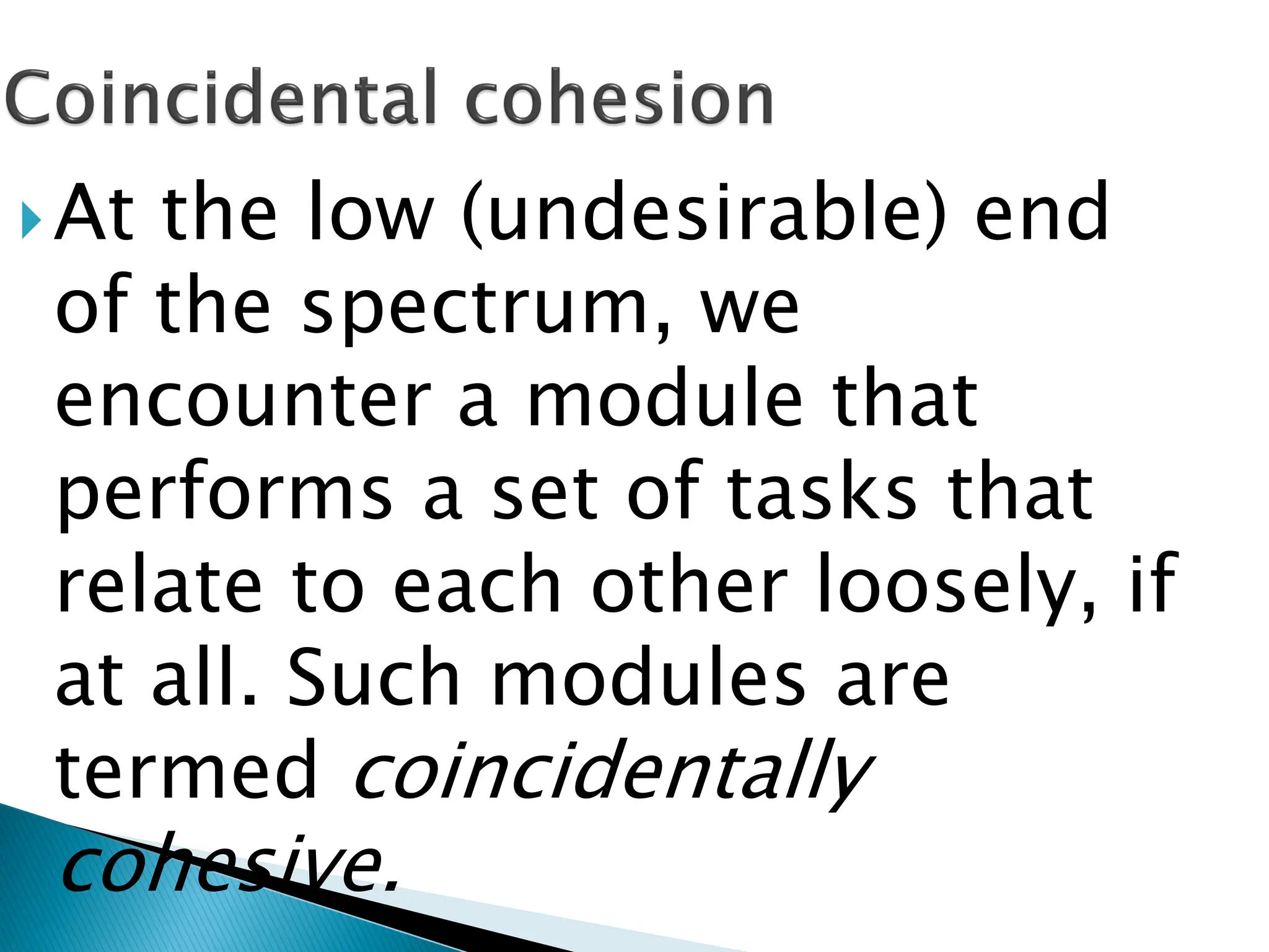 At the low (undesirable) end
of the spectrum, we
encounter a module that
performs a set of tasks that
relate to each other loosely, if
at all. Such modules are
termed coincidentally
cohesive.
 