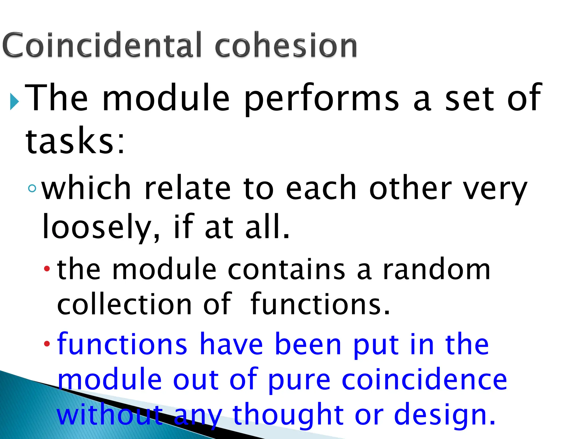 The module performs a set of
tasks:
◦which relate to each other very
loosely, if at all.
the module contains a random
collection of functions.
functions have been put in the
module out of pure coincidence
without any thought or design.
 
