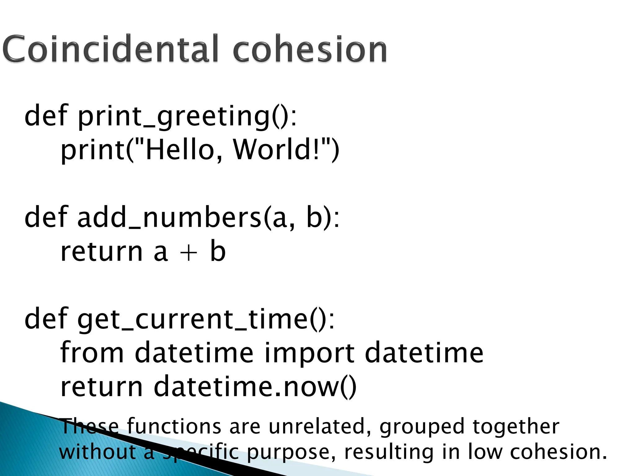 def print_greeting():
print("Hello, World!")
def add_numbers(a, b):
return a + b
def get_current_time():
from datetime import datetime
return datetime.now()
These functions are unrelated, grouped together
without a specific purpose, resulting in low cohesion.
 