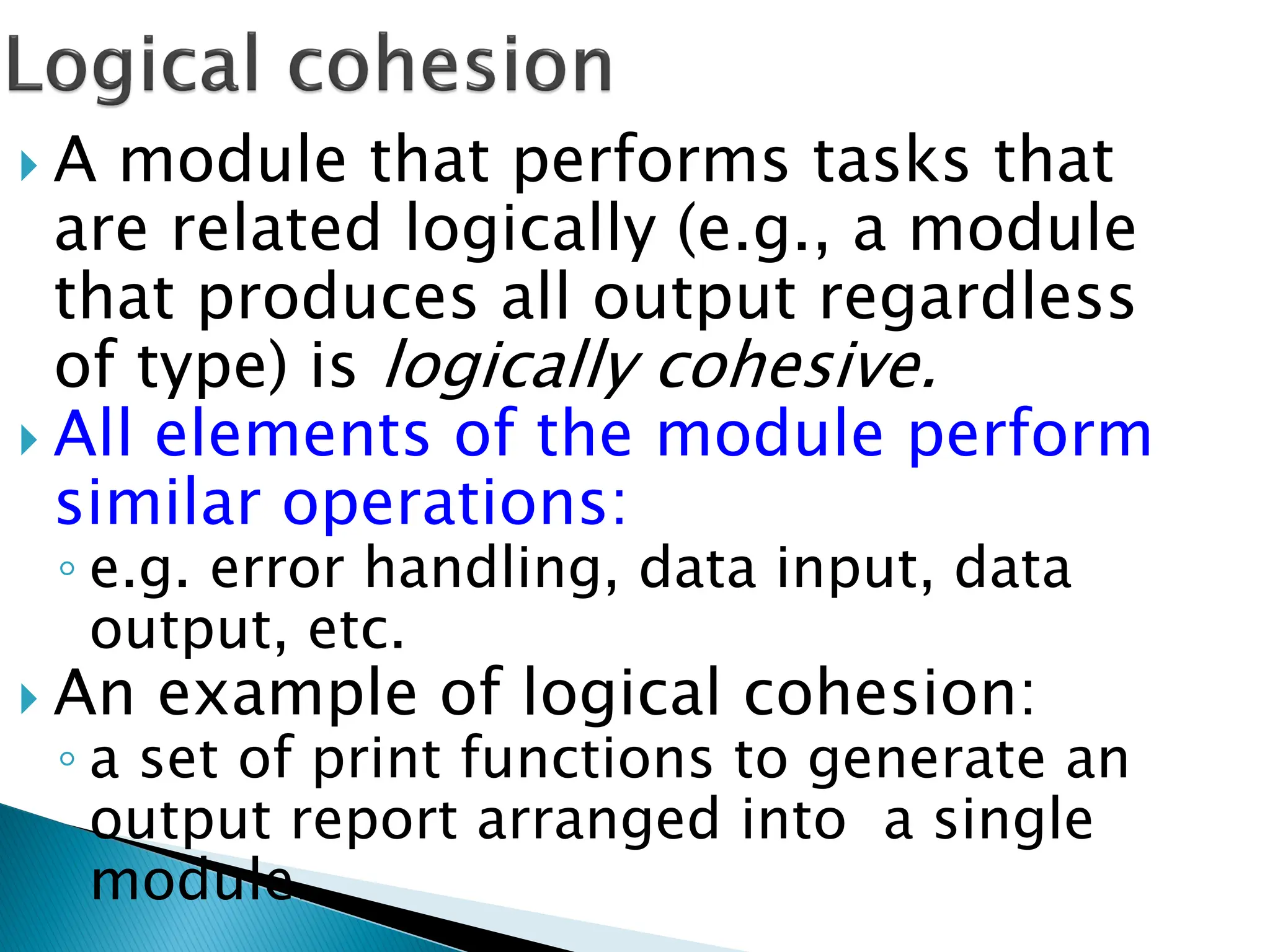  A module that performs tasks that
are related logically (e.g., a module
that produces all output regardless
of type) is logically cohesive.
 All elements of the module perform
similar operations:
◦ e.g. error handling, data input, data
output, etc.
 An example of logical cohesion:
◦ a set of print functions to generate an
output report arranged into a single
module.
 