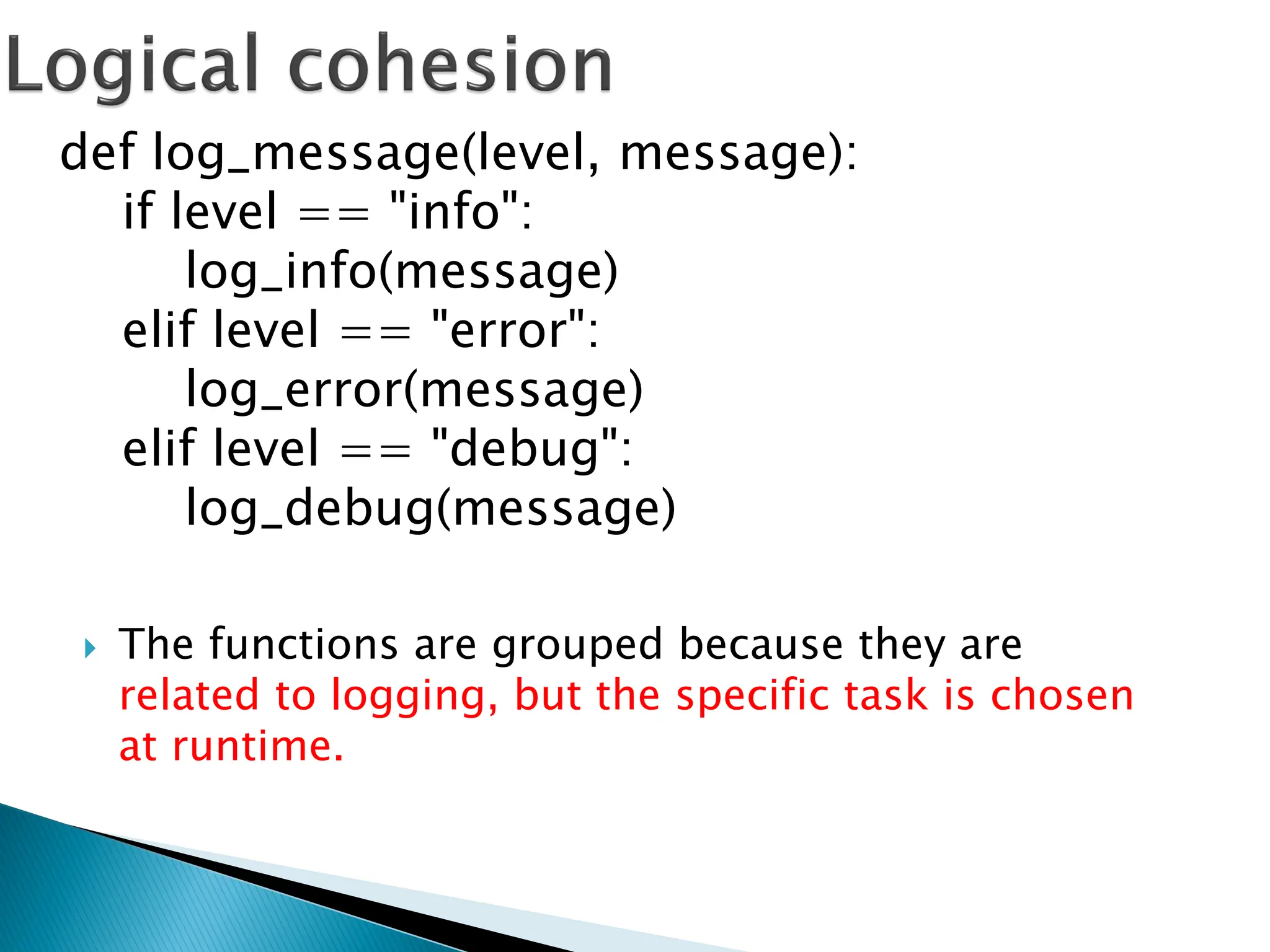  The functions are grouped because they are
related to logging, but the specific task is chosen
at runtime.
def log_message(level, message):
if level == "info":
log_info(message)
elif level == "error":
log_error(message)
elif level == "debug":
log_debug(message)
 