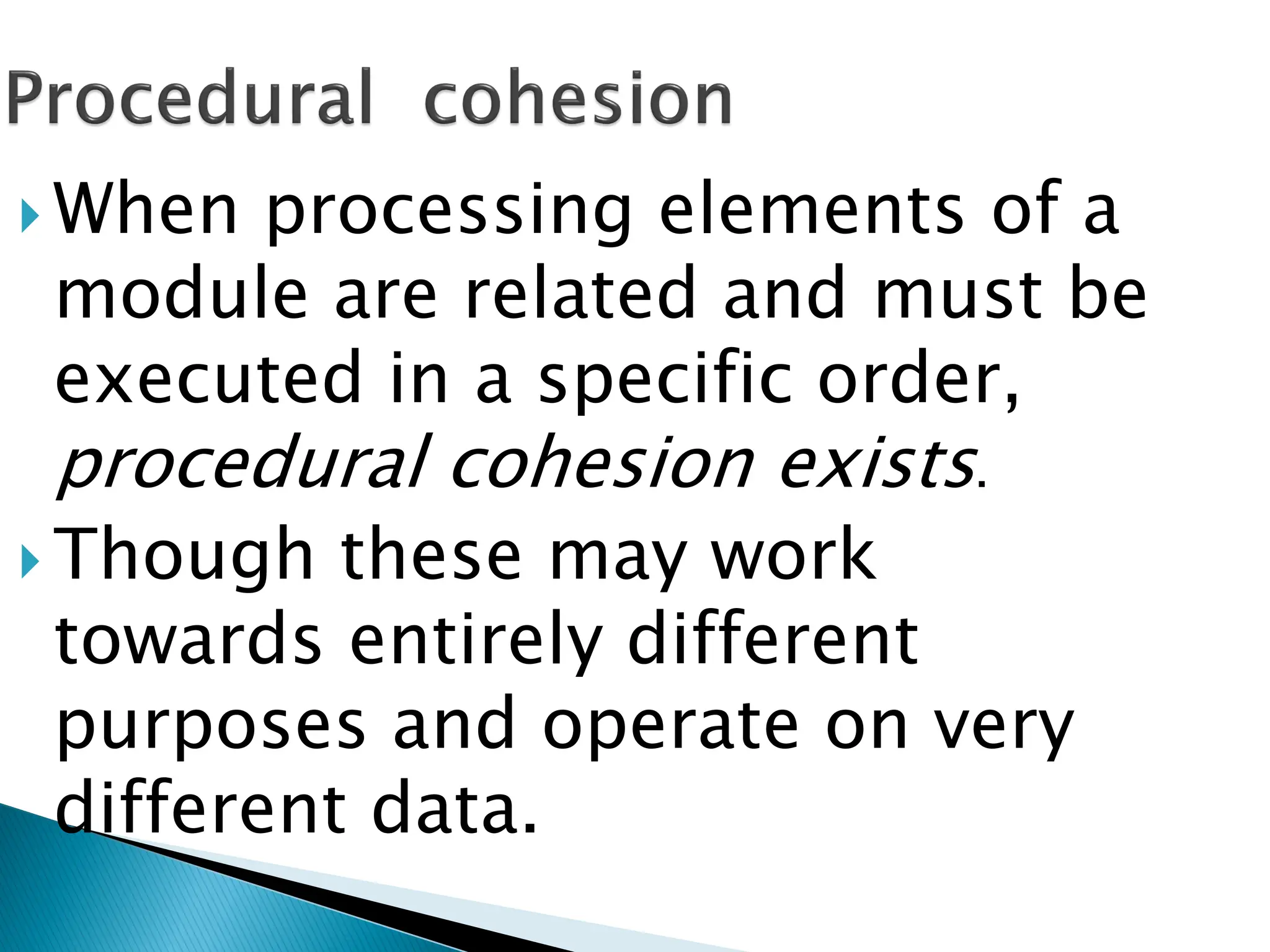  When processing elements of a
module are related and must be
executed in a specific order,
procedural cohesion exists.
 Though these may work
towards entirely different
purposes and operate on very
different data.
 