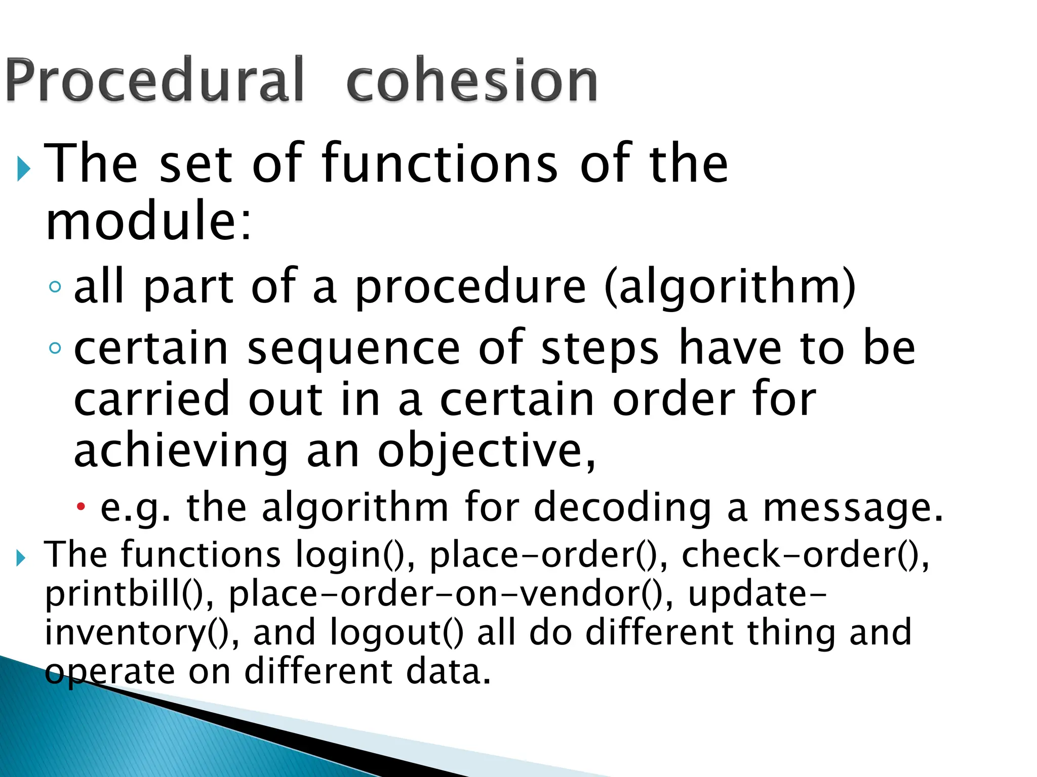  The set of functions of the
module:
◦ all part of a procedure (algorithm)
◦ certain sequence of steps have to be
carried out in a certain order for
achieving an objective,
 e.g. the algorithm for decoding a message.
 The functions login(), place-order(), check-order(),
printbill(), place-order-on-vendor(), update-
inventory(), and logout() all do different thing and
operate on different data.
 