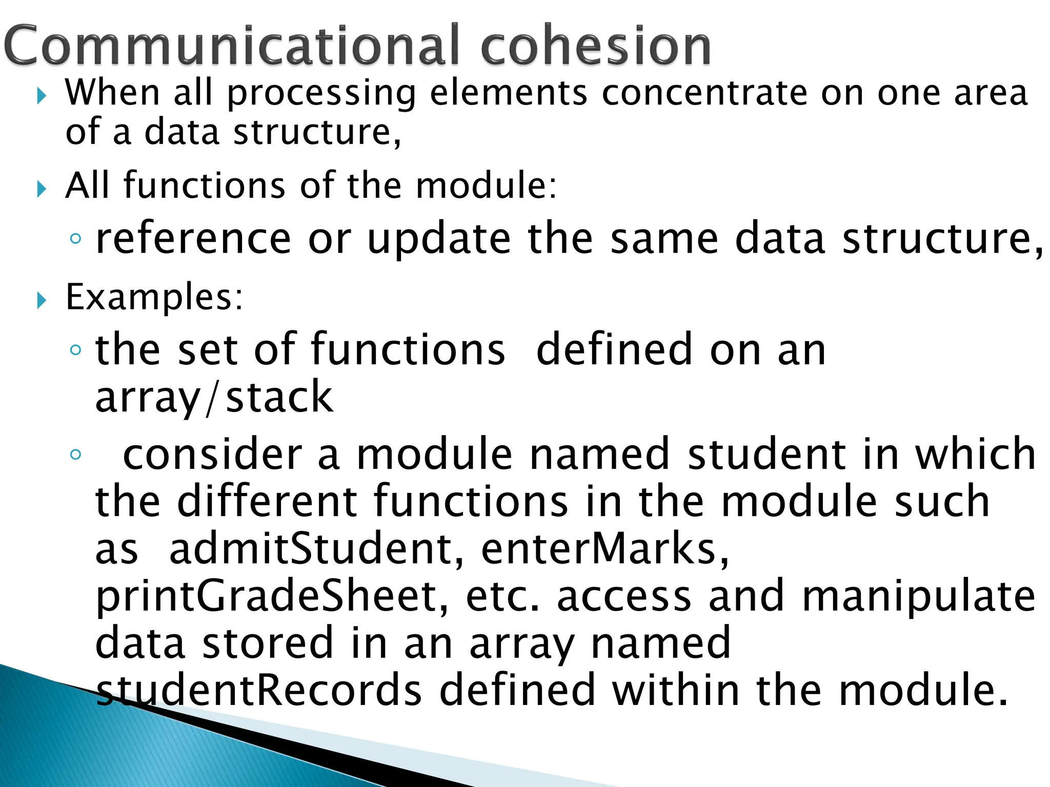  When all processing elements concentrate on one area
of a data structure,
 All functions of the module:
◦ reference or update the same data structure,
 Examples:
◦ the set of functions defined on an
array/stack
◦ consider a module named student in which
the different functions in the module such
as admitStudent, enterMarks,
printGradeSheet, etc. access and manipulate
data stored in an array named
studentRecords defined within the module.
 