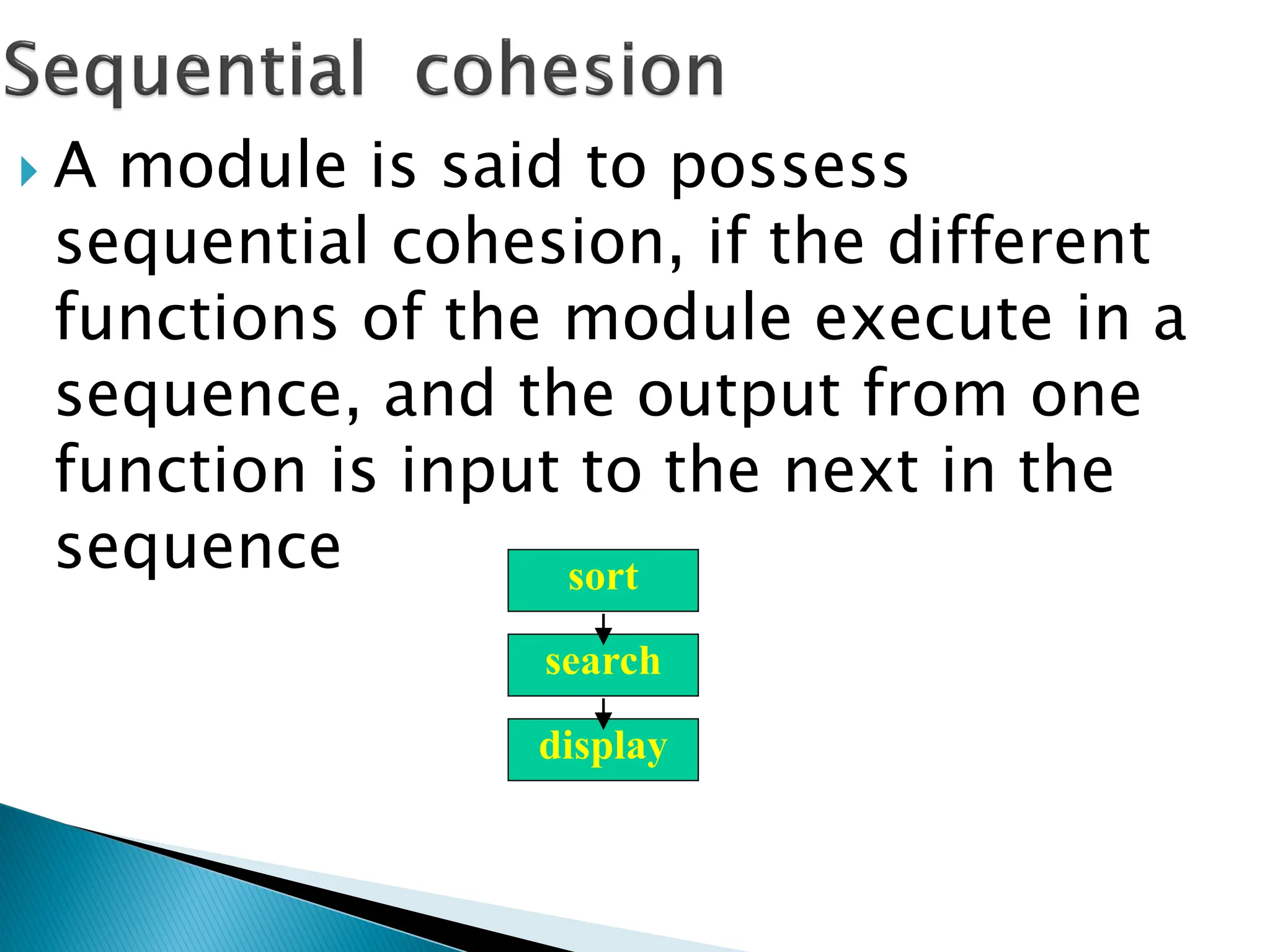  A module is said to possess
sequential cohesion, if the different
functions of the module execute in a
sequence, and the output from one
function is input to the next in the
sequence sort
search
display
 