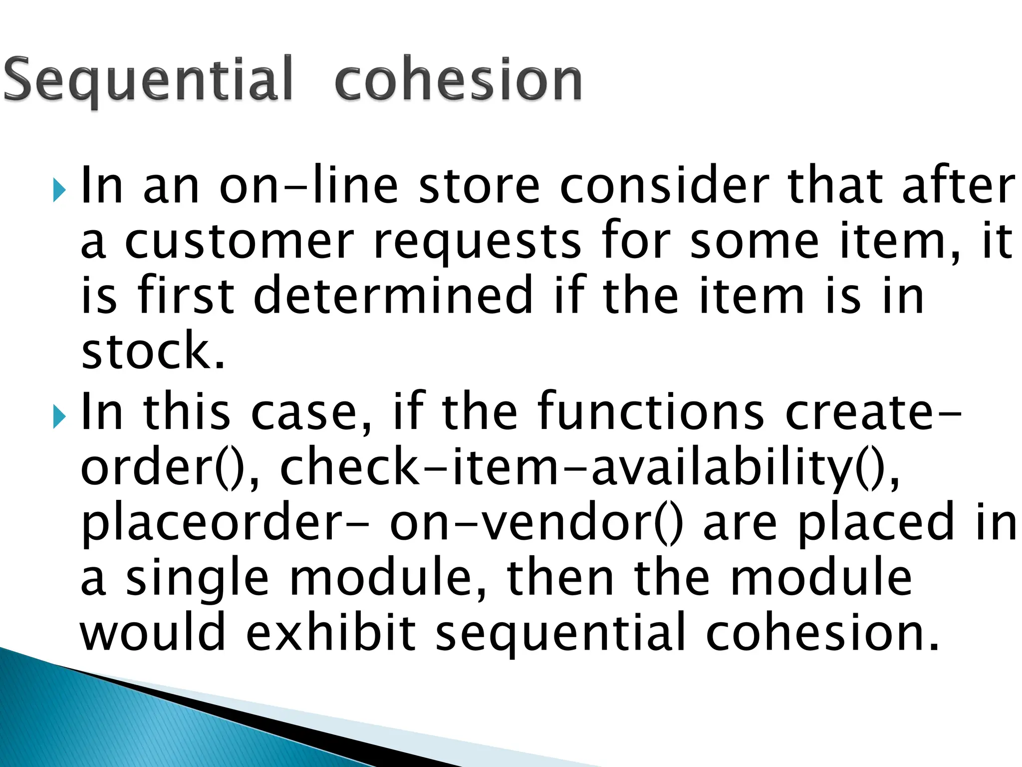 In an on-line store consider that after
a customer requests for some item, it
is first determined if the item is in
stock.
 In this case, if the functions create-
order(), check-item-availability(),
placeorder- on-vendor() are placed in
a single module, then the module
would exhibit sequential cohesion.
 