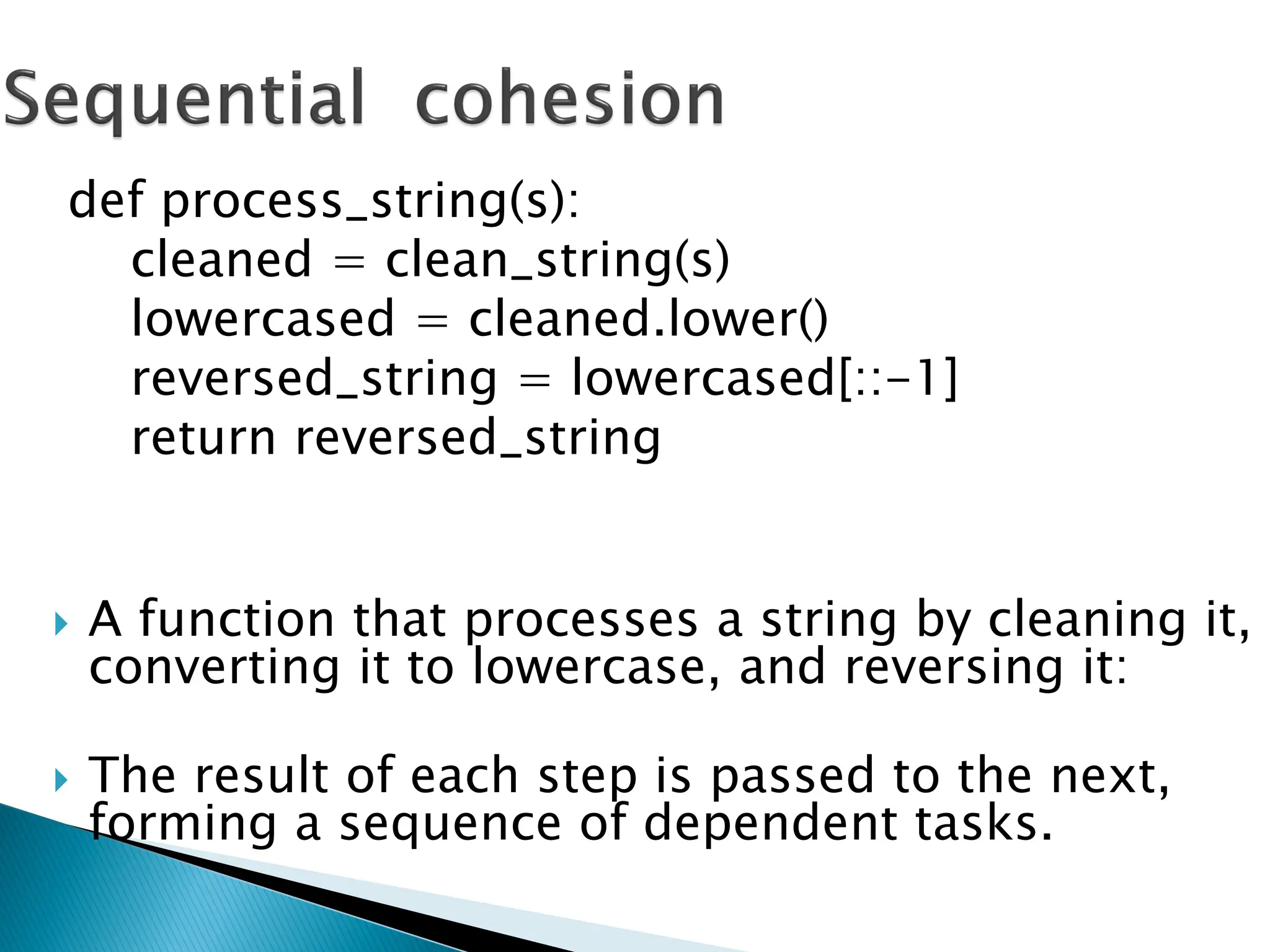  A function that processes a string by cleaning it,
converting it to lowercase, and reversing it:
 The result of each step is passed to the next,
forming a sequence of dependent tasks.
def process_string(s):
cleaned = clean_string(s)
lowercased = cleaned.lower()
reversed_string = lowercased[::-1]
return reversed_string
 