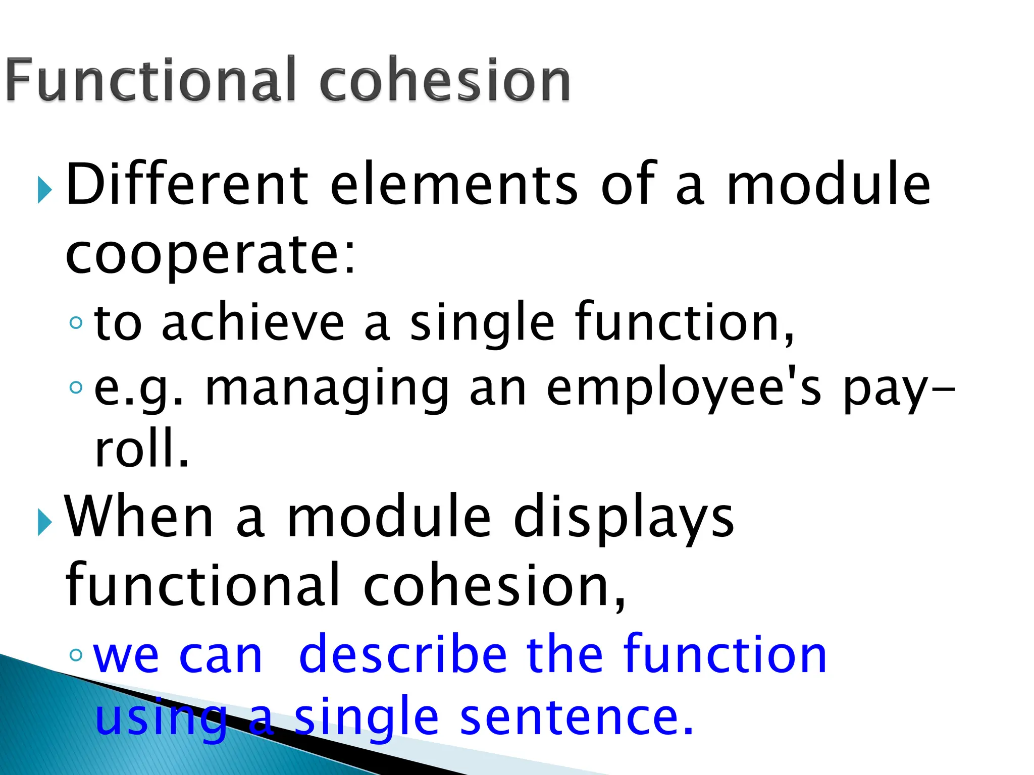  Different elements of a module
cooperate:
◦to achieve a single function,
◦e.g. managing an employee's pay-
roll.
 When a module displays
functional cohesion,
◦we can describe the function
using a single sentence.
 